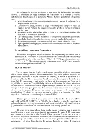 14 Ing. S.Chávez C.
(8) NILSON,Arthur H.Diseño de estructuras de concreto.pág.58
La deformación plástica es de una a tres veces la deformación instantánea
elástica. El fenómeno de creep incrementa las deflexiones en el tiempo y ocasiona
redistribución de esfuerzos en la estructura. Algunos factores que afectan este proceso
son:
1. Nivel de esfuerzo a que esta sometido el concreto, ya que la deformación es
proporcional al esfuerzo.
2. Duración de la carga, mientras la carga se mantenga más tiempo, el efecto del
creep es mayor. Por eso, las cargas permanentes producen mayor deformación
que las vivas.
3. Resistencia y edad a la cual se aplica la carga, si el concreto es cargado a edad
avanzada, la deformación es menor.
4. Velocidad de carga, mientras más rápido se aplique, más se deforma el concreto.
5. Cantidad y distribución del refuerzo, pues éste restringe las deformaciones.
6. Relación agua/cemento, a mayor cantidad de agua, mayor efecto del creep.
7. Tipo y gradación del agregado, mientras más denso sea el concreto, el creep será
menos crítico.
C. Variación de volumen por Temperatura.
El concreto se expande con el incremento de temperatura y se contrae con su
disminución. El coeficiente de dilatación térmica varía con la calidad del concreto y
con su edad. su valor oscila entre 9.2x10-6
/°C. y 12x10-6
/°C. para temperaturas entre
-15 C° y + 50 C°. El reglamento Alemán recomienda tomar 10-5
/C° como promedio;
otros autores sugieren tomar 11x10-6
/°C.
1.2.3 EL ACERO(7)
.
El acero es una aleación de diversos elementos entre ellos: Carbono, manganeso,
silicio, cromo, níquel y vanadio. El carbono es el más importante y el que determina sus
propiedades mecánicas. A mayor contenido de carbono, la dureza, la resistencia a la
tracción y el límite elástico aumentan. Por el contrario, disminuyen la ductilidad y la
tenacidad. El manganeso es adicionado en forma de ferro-manganeso. Aumenta la
forjabilidad del acero, su Templabilidad y resistencia al impacto. Así mismo, disminuye
su ductilidad. El silicio se adiciona en proporciones que varían de 0.05% a 0.50%. se le
incluye en la aleación para propósitos de desoxidación pues se combina con el oxígeno
disuelto en la mezcla. El cromo incrementa la resistencia a la abrasión y la
templabilidad, El níquel por su parte, mejora la resistencia al impacto y la calidad
superficial. Finalmente el vanadio mejora la templabilidad.
El acero para ser utilizado en concreto armado se fabrica bajo las normas ASTM
A-615-94, A-616-93, A-617-93 y A 706-92b. En el Perú es producido a partir de la
palanquilla pero en el extranjero también se suele conseguir del reciclaje de rieles de tren
y ejes usados. Estos últimos son menos maleables, más duros y quebradizos.
El acero es un material que tiene mucha mayor resistencia que el concreto;
numéricamente el acero tiene una resistencia a compresión del orden de 10 veces mayor
que el concreto y, a tracción la relación es de 100 veces mayor. Por otro lado, el acero es
un material mucho más costoso que el concreto. De esto resulta que los dos materiales se
emplean mejor en combinación si el concreto se utiliza para resistir los esfuerzos de
compresión y el acero los esfuerzos de tensión. También se utiliza el refuerzo a
(7) HARMSEN,Teodoro E. Diseño de estructuras de concreto armado .pág.33
 