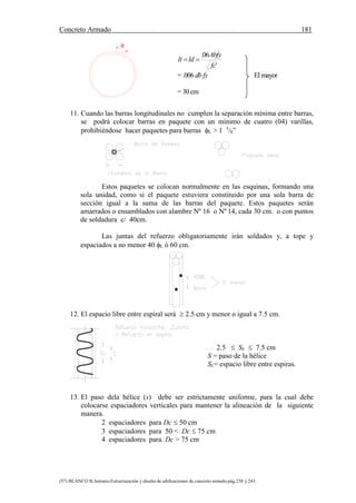 Concreto Armado 181
(57) BLANCO B.Antonio.Estructuración y diseño de edificaciones de concreto armado.pág.238 y 243.
'
06.
fc
Abfy
ldlt 
= .006 db fy El mayor
= 30 cm
11. Cuando las barras longitudinales no cumplen la separación mínima entre barras,
se podrá colocar barras en paquete con un mínimo de cuatro (04) varillas,
prohibiéndose hacer paquetes para barras L > 1 3
/8”
Estos paquetes se colocan normalmente en las esquinas, formando una
sola unidad, como si el paquete estuviera constituido por una sola barra de
sección igual a la suma de las barras del paquete. Estos paquetes serán
amarrados o ensamblados con alambre Nº 16 o Nº 14, cada 30 cm. o con puntos
de soldadura c/ 40cm.
Las juntas del refuerzo obligatoriamente irán soldados y, a tope y
espaciados a no menor 40 L ó 60 cm.
12. El espacio libre entre espiral será  2.5 cm y menor o igual a 7.5 cm.
2.5  SL  7.5 cm
S = paso de la hélice
SL= espacio libre entre espiras.
13. El paso dela hélice (s) debe ser estrictamente uniforme, para la cual debe
colocarse espaciadores verticales para mantener la alineación de la siguiente
manera.
2 espaciadores para Dc  50 cm
3 espaciadores para 50 < Dc  75 cm
4 espaciadores para. Dc > 75 cm
 