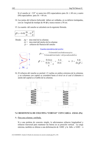 182 Ing°S.Chávez C.
(52) HARMSEN ,Teodoro E.Diseño de estructuras de concreto armado.pág.245 y 250.
Si el zuncho  > 5/8” se usara tres (03) espaciadores para Dc  60 cm y cuatro
(04) espaciadores para Dc > 60 cm.
14. Las juntas del refuerzo helicoidal deben ser soldadas, en su defecto traslapadas,
con un longitud de traslape de 48 b y nunca menor a 30 cm.
15. La cuantía del zuncho se calculará con la siguiente fórmula.
fy
fc
Ac
Ag
z
'
)1(45.0 
Donde: Ag = área total de la columna
Ac = área total del núcleo de la columna
fy = esfuerzo de fluencia del zuncho
Az
s
Dc
Cuantía volumétrica del zuncho:
héliceunadepasodelcdenúcleodelVolumen
espiraunadezunchodelVolumen
z


zDc
Az
S

4




DcAz
Az
S
Dc
DcAz
z
4
4
2

16. El refuerzo del zuncho se anclará 1.5 vueltas en ambos extremos de la columna;
y en columnas con capital se extenderá hasta el nivel en el cual el diámetro o
ancho del capital es el doble de la columna.
7.4 RESISTENCIA DE COLUMNA “CORTAS” CON CARGA AXIAL (Po)
A.- Para una columna estribada.
Si a una probeta de concreto simple, le adicionamos refuerzo longitudinal y
refuerzo trasversal para mantener las barras en su posición vertical. La carga
máxima, también se obtiene a una deformación de 0.002 y la falla a 0.003 
 