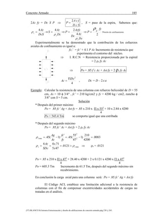 Concreto Armado 185
(57) BLANCO B.Antonio.Estructuración y diseño de edificaciones de concreto armado.pág.238 y 243.
2Az fy = Dc S P 
D c S
A z f y
P
2
 , S = paso de la espira, Sabemos que:
DcS
Az
z
4
 
Dc
Az
S
z
4
 
Dc
Az
Dc
Azfy
P
z
4
2
 
2
fy
zP

 Presión de confinamiento
Experimentalmente se ha demostrado que la contribución de los esfuerzos
axiales de confinamiento es igual a:
fci’ = fc‘ + 4.1 P Ac Incremento de resistencia que
experimenta el contorno del núcleo.
 I. R.C.N = Resistencia proporcionada por la espiral
= 2 z fy Ac
 Po = .85 f´c Ac + Ast fy + 2 z fy Ac
4
2
Dc
Ac

 , Dc = D – 2.r.e
Ejemplo: Calcular la resistencia de una columna con refuerzo helicoidal de D = 55
cm, As = 10  3/4" , fc’ = 210 kg/cm2 y fy = 4200 kg / cm2, zuncho 
3/8” con S = 5 cm.
Solución
* Después del primer máximo
Po = .85 fc’ Ag + Ast fy = .85 x 210 x  x 552
+ 10 x 2.84 x 4200
4
Po = 543.4 Tm se comporta igual que una estribada
* Después del segundo máximo
Po = .85 fc’ Ac + Ast fy + 2 z fy Ac
0083.
4200
210
)1
47
55
(45.
'
)1(45. 2
2
min

fy
fc
Ac
Ag
z
min0121.
475
71.44
zz
x
x
SDc
Az
   z = .0121
Po = .85 x 210 x  x 472
+ 28.40 x 4200 + 2 x 0.121 x 4200 x  x 472
4 4
Po = 605.3 Tm Incremento de 61.5 Tm, después del segundo máximo sin
recubrimiento.
En conclusión la carga axial para una columna será: Po = .85 fc’ Ag + Ast fy
El Código ACI, establece una limitación adicional a la resistencia de
columnas con el fin de compensar excentricidades accidentales de cargas no
tratadas en el análisis.
 