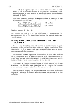 186 Ing°S.Chávez C.
(52) HARMSEN ,Teodoro E.Diseño de estructuras de concreto armado.pág.245 y 250.
Esto podrá lograrse especificando una excentricidad mínima de diseño
(como se hizo en ediciones anteriores al código) o mas directamente, con la
determinación de un limite superior en la capacidad, menor que la resistencia
calculada de diseño.
Este límite superior se toma igual a 0.85 para columnas en espiral y 0.80 para
columnas con flejes (estribos)
Pnmáx = .85 [.85 fc’ (Ag - Ast) + Ast fy Col. zunchada
Pnmáx = .80 [.85 fc’ (Ag - Ast) + Ast fy Col. Estribada
Para fines prácticos Ag – Ast  Ag
Los factores de 0.85 y 0.80 son equivalentes a excentricidades de,
aproximadamente, 5% y 10% del lado para columnas con espiral y con estribos,
respectivamente.
7.5 RESISTENCIA DE COLUMNAS CORTAS CON CARGA AXIAL
EXCÉNTRICA.
En edificios y otras estructuras resulta muy raro encontrar elementos cargados
axialmente, es decir, concéntricamente a compresión. Algunos componentes, como
las columnas y los arcos, sostienen ante todo cargas a compresión pero casi siempre
esta presente una flexión simultanea.
Los momentos flectores se producen por continuidad, es decir, por el hecho de
que las columnas son partes de pórticos monolíticos en los cuales los momentos en
los apoyos de las vigas son resistidos en parte por las columnas de soporte, también
bajo condiciones de cargas horizontales, como fuerzas de viento.
Aún cuando los cálculos de diseño demuestran que un elemento esta cargado
axialmente. Las imperfecciones inevitables de la construcción causaran
excentricidades y la consecuente flexión en el elemento construido.
En conclusión las columnas con carga excéntrica son aquellas que están sujetas
carga axial y momento flexionante. Así tenemos para una columna de un piso
cualquiera.
 