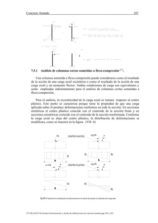 Concreto Armado 187
(57) BLANCO B.Antonio.Estructuración y diseño de edificaciones de concreto armado.pág.238 y 243.
CENTRO PLASTICOPU e<h/6 P
1 2
1
2
1
e>h/6 Pe=h/6 P CENTRO PLASTICO
h
fig.VII-4 Variación de la distribución de deformaciones en la sección de acuerdo a la ubicación de la carga axial
h h
7.5.1 Análisis de columnas cortas sometidas a flexo-compresión (51)
.
Una columna sometida a flexo-compresión puede considerarse como el resultado
de la acción de una carga axial excéntrica o como el resultado de la acción de una
carga axial y un momento flector. Ambas condiciones de carga son equivalentes y
serán empleadas indistintamente para el análisis de columnas cortas sometidas a
flexo-compresión.
Para el análisis, la excentricidad de la carga axial se tomara respecto al centro
plástico. Este punto se caracteriza porque tiene la propiedad de que una carga
aplicada sobre él produce deformaciones uniformes en toda la sección. En secciones
simétricas el centro plástico coincide con el centroide de la sección bruta y en
secciones asimétricas coincide con el centroide de la sección trasformada. Conforme
la carga axial se aleja del centro plástico, la distribución de deformaciones se
modificara, como se muestra en la figura. (VII- 4)
 