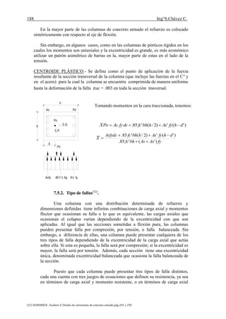 188 Ing°S.Chávez C.
(52) HARMSEN ,Teodoro E.Diseño de estructuras de concreto armado.pág.245 y 250.
En la mayor parte de las columnas de concreto armado el refuerzo es colocado
simétricamente con respecto al eje de flexión.
Sin embargo, en algunos casos, como en las columnas de pórticos rígidos en los
cuales los momentos son uniaxiales y la excentricidad es grande, es más económico
utilizar un patrón asimétrico de barras en la, mayor parte de estas en el lado de la
tensión.
CENTROIDE PLÁSTICO.- Se define como el punto de aplicación de la fuerza
resultante de la sección transversal de la columna (que incluye las fuerzas en el Co
y
en el acero) para la cual la columna se encuentra comprimida de manera uniforme
hasta la deformación de la falla uc = .003 en toda la sección trasversal.
7.5.2. Tipo de fallas(52)
.
Una columna con una distribución determinada de refuerzo y
dimensiones definidas tiene infinitas combinaciones de carga axial y momentos
flector que ocasionan su falla o lo que es equivalente, las cargas axiales que
ocasionan el colapso varían dependiendo de la excentricidad con que son
aplicadas. Al igual que las secciones sometidas a flexión pura, las columnas
pueden presentar falla por compresión, por tensión, o falla balanceada. Sin
embargo, a diferencia de ellas, una columna puede presentar cualquiera de los
tres tipos de falla dependiendo de la excentricidad de la carga axial que actúa
sobre ella. Si esta es pequeña, la falla será por compresión; si la excentricidad es
mayor, la falla será por tensión. Además, cada sección tiene una excentricidad
única, denominada excentricidad balanceada que ocasiona la falla balanceada de
la sección.
Puesto que cada columna puede presentar tres tipos de falla distintos,
cada una cuenta con tres juegos de ecuaciones que definen su resistencia, ya sea
en términos de carga axial y momento resistente, o en términos de carga axial
)'(')2/('85. dhfyAshbhfcdcfyAsPoX 
fyAsAsbhfc
dhfyAshbhfcAsfydc
X
)'('85.
)'(')2/('85.



Tomando momentos en la cara traccionada, tenemos:
Po
As As'
C.G.
C.P.
b
h
Po
X
Asfy .85 f 'c Ag A's fy
 
