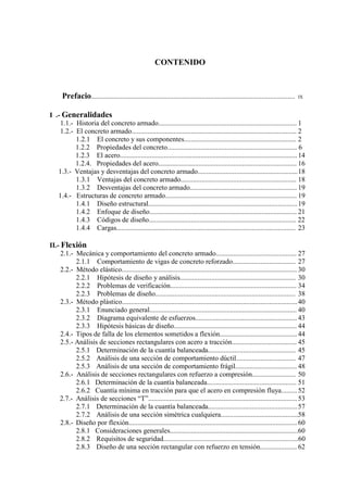 vii
CONTENIDO
Prefacio.................................................................................................................... IX
I .- Generalidades
1.1.- Historia del concreto armado............................................................................... 1
1.2.- El concreto armado.............................................................................................. 2
1.2.1 El concreto y sus componentes................................................................ 2
1.2.2 Propiedades del concreto.......................................................................... 6
1.2.3 El acero..................................................................................................... 14
1.2.4. Propiedades del acero............................................................................... 16
1.3.- Ventajas y desventajas del concreto armado.........................................................18
1.3.1 Ventajas del concreto armado.................................................................. 18
1.3.2 Desventajas del concreto armado............................................................. 19
1.4.- Estructuras de concreto armado........................................................................... 19
1.4.1 Diseño estructural.....................................................................................19
1.4.2 Enfoque de diseño.................................................................................... 21
1.4.3 Códigos de diseño.................................................................................... 22
1.4.4 Cargas...................................................................................................... 23
II.- Flexión
2.1.- Mecánica y comportamiento del concreto armado.............................................. 27
2.1.1 Comportamiento de vigas de concreto reforzado.................................... 27
2.2.- Método elástico.................................................................................................... 30
2.2.1 Hipótesis de diseño y análisis.................................................................. 30
2.2.2 Problemas de verificación........................................................................ 34
2.2.3 Problemas de diseño................................................................................ 38
2.3.- Método plástico....................................................................................................40
2.3.1 Enunciado general.................................................................................... 40
2.3.2 Diagrama equivalente de esfuerzos..........................................................43
2.3.3 Hipótesis básicas de diseño...................................................................... 44
2.4.- Tipos de falla de los elementos sometidos a flexión............................................ 44
2.5.- Análisis de secciones rectangulares con acero a tracción..................................... 45
2.5.1 Determinación de la cuantía balanceada.................................................. 45
2.5.2 Análisis de una sección de comportamiento dúctil.................................. 47
2.5.3 Análisis de una sección de comportamiento frágil................................... 48
2.6.- Análisis de secciones rectangulares con refuerzo a compresión......................... 50
2.6.1 Determinación de la cuantía balanceada................................................... 51
2.6.2 Cuantía mínima en tracción para que el acero en compresión fluya......... 52
2.7.- Análisis de secciones “T”.....................................................................................53
2.7.1 Determinación de la cuantía balanceada...................................................57
2.7.2 Análisis de una sección simétrica cualquiera............................................58
2.8.- Diseño por flexión................................................................................................ 60
2.8.1 Consideraciones generales.........................................................................60
2.8.2 Requisitos de seguridad.............................................................................60
2.8.3 Diseño de una sección rectangular con refuerzo en tensión..................... 62
 