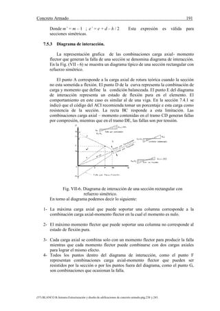 Concreto Armado 191
(57) BLANCO B.Antonio.Estructuración y diseño de edificaciones de concreto armado.pág.238 y 243.
Donde m’ = m – 1 ; e’ = e + d – h / 2 Esta expresión es válida para
secciones simétricas.
7.5.3 Diagrama de interacción.
La representación grafica de las combinaciones carga axial- momento
flector que generan la falla de una sección se denomina diagrama de interacción.
En la Fig. (VII - 6) se muestra un diagrama típico de una sección rectangular con
refuerzo simétrico.
El punto A corresponde a la carga axial de rotura teórica cuando la sección
no esta sometida a flexión. El punto D de la curva representa la combinación de
carga y momento que define la condición balanceada. El punto E del diagrama
de interacción representa un estado de flexión pura en el elemento. El
comportamiento en este caso es similar al de una viga. En la sección 7.4.1 se
indicó que el código del ACI recomienda tomar un porcentaje e esta carga como
resistencia de la sección. La recta BC responde a esta limitación. Las
combinaciones carga axial – momento contenidas en el tramo CD generan fallas
por compresión, mientras que en el tramo DE, las fallas son por tensión.
Fig. VII-6. Diagrama de interacción de una sección rectangular con
refuerzo simétrico.
En torno al diagrama podemos decir lo siguiente:
1- La máxima carga axial que puede soportar una columna corresponde a la
combinación carga axial-momento flector en la cual el momento es nulo.
2- El máximo momento flector que puede soportar una columna no corresponde al
estado de flexión pura.
3- Cada carga axial se combina solo con un momento flector para producir la falla
mientras que cada momento flector puede combinarse con dos cargas axiales
para lograr el mismo efecto.
4- Todos los puntos dentro del diagrama de interacción, como el punto F
representan combinaciones carga axial-momento flector que pueden ser
resistidos por la sección o por los puntos fuera del diagrama, como el punto G,
son combinaciones que ocasionan la falla.
 