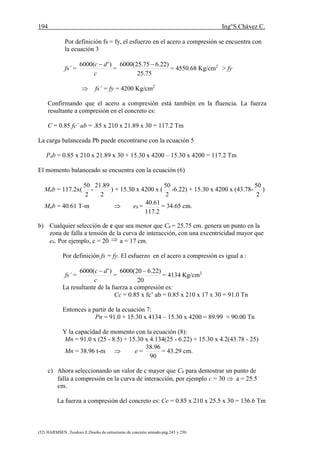 194 Ing°S.Chávez C.
(52) HARMSEN ,Teodoro E.Diseño de estructuras de concreto armado.pág.245 y 250.
Por definición fs = fy, el esfuerzo en el acero a compresión se encuentra con
la ecuación 3
fs’ =
c
dc )'(6000 
=
75.25
)22.675.25(6000 
= 4550.68 Kg/cm2
> fy
 fs’ = fy = 4200 Kg/cm2
Confirmando que el acero a compresión está también en la fluencia. La fuerza
resultante a compresión en el concreto es:
C = 0.85 fc´ ab = .85 x 210 x 21.89 x 30 = 117.2 Tm
La carga balanceada Pb puede encontrarse con la ecuación 5
Pnb = 0.85 x 210 x 21.89 x 30 + 15.30 x 4200 – 15.30 x 4200 = 117.2 Tm
El momento balanceado se encuentra con la ecuación (6)
Mnb = 117.2x(
2
50
-
2
89.21
) + 15.30 x 4200 x (
2
50
-6.22) + 15.30 x 4200 x (43.78-
2
50
)
Mnb = 40.61 T-m  eb =
2.117
61.40
= 34.65 cm.
b) Cualquier selección de c que sea menor que Cb = 25.75 cm. genera un punto en la
zona de falla a tensión de la curva de interacción, con una excentricidad mayor que
eb. Por ejemplo, c = 20  a = 17 cm.
Por definición fs = fy. El esfuerzo en el acero a compresión es igual a :
fs’ =
c
dc )'(6000 
=
20
)22.620(6000 
= 4134 Kg/cm2
La resultante de la fuerza a compresión es:
Cc = 0.85 x fc’ ab = 0.85 x 210 x 17 x 30 = 91.0 Tn
Entonces a partir de la ecuación 7:
Pn = 91.0 + 15.30 x 4134 – 15.30 x 4200 = 89.99 ≈ 90.00 Tn
Y la capacidad de momento con la ecuación (8):
Mn = 91.0 x (25 - 8.5) + 15.30 x 4.134(25 - 6.22) + 15.30 x 4.2(43.78 - 25)
Mn = 38.96 t-m  e =
90
96.38
= 43.29 cm.
c) Ahora seleccionando un valor de c mayor que Cb para demostrar un punto de
falla a compresión en la curva de interacción, por ejemplo c = 30  a = 25.5
cm.
La fuerza a compresión del concreto es: Cc = 0.85 x 210 x 25.5 x 30 = 136.6 Tm
 