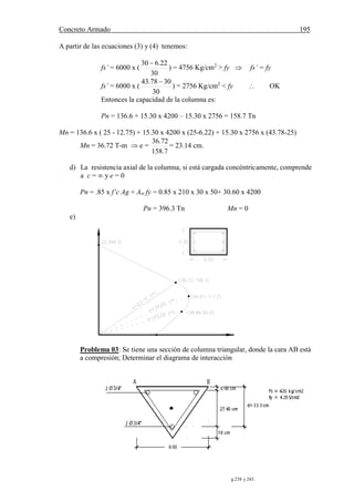 Concreto Armado 195
(57) BLANCO B.Antonio.Estructuración y diseño de edificaciones de concreto armado.pág.238 y 243.
A partir de las ecuaciones (3) y (4) tenemos:
fs’ = 6000 x (
30
22.630 
) = 4756 Kg/cm2
> fy  fs’ = fy
fs’ = 6000 x (
30
3078.43 
) = 2756 Kg/cm2
< fy  OK
Entonces la capacidad de la columna es:
Pn = 136.6 + 15.30 x 4200 – 15.30 x 2756 = 158.7 Tn
Mn = 136.6 x ( 25 - 12.75) + 15.30 x 4200 x (25-6.22) + 15.30 x 2756 x (43.78-25)
Mn = 36.72 T-m  e =
7.158
72.36
= 23.14 cm.
d) La resistencia axial de la columna, si está cargada concéntricamente, comprende
a c = ∞ y e = 0
Pn = .85 x f’c Ag + Ast fy = 0.85 x 210 x 30 x 50+ 30.60 x 4200
Pn = 396.3 Tn Mn = 0
e)
Problema 03: Se tiene una sección de columna triangular, donde la cara AB está
a compresión; Determinar el diagrama de interacción
 