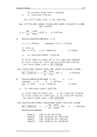 Concreto Armado 197
(57) BLANCO B.Antonio.Estructuración y diseño de edificaciones de concreto armado.pág.238 y 243.
fs2 = 6 ( 19.50 – 33.30 ) / 19.59 = - 4.20 t/cm2
 T2 = 5.10 x 4.20 = 21.42 Tm
 Pnb = 217.77 + 23.80 – 21.42  Pnb = 220.15 Tm
Mnb = 217.77 (0.1490 – 0.0684) + 23.80 (0.1490 – 0.059) + 21.42 (0.333 – 0.1490)
Mnb = 23.64 Tm
 107.0
15.220
64.23

b
b
b
Pn
Mn
e  eb = 0.107 mts
c) Para una condición de falla ductil: e > eb
 c < cb = 19.59 cm ; asumimos c= 15  a = 11.25 cm
Cc = .85 fc’ Ac
Para a = 11.25  Ac’ = 489.47 cm2
, cmY 34.5
 Cc = 0.85 x 0.42 x 489.47 = 174.74 Tm
fs1 = 6 ( 15 – 5.90 ) / 15 = 3.64 T / cm2
 Cs1 = 5.68 x 3.64 = 20.68 Tm
fs2 = 6 ( 15 – 33.30 ) / 15 = -7.32 T / cm2
T2 = 5.10 x 4.20 = 21.42 Tm
Pn = 174.74 + 20.68 – 21.42  Pn = 174.0 Tm
Mn = 174.74 (.1490 – 0.0534) + 20.68 (.1490 – 0.059) + 21.42 (0.330 – 0.1490)
Mn = 22.44 T-m  129.
0.174
44.22

Pn
Mn
e  e = 0.129 mts.
d) Para una condición de falla frágil: e < eb  c > cb
Asumimos c = 25  a = 18.75 cm
para a = 18.75  Ac’ = 734.65 cm2
, cmY 5.8
 Cc = 0.85 x 0.42 x 734.65 = 262.27 Tm
fs1 = 6 ( 25 – 5.90 ) / 25 = 4.58 T / cm2
 Cs1 = 5.68 x 4.20 = 23.86 Tn.
fs2 = 6 ( 25 – 33.30 ) / 25 = -1.99 T / cm2
 T2 = 5.10 x 1.99 = 10.15 Tn.
Pn = 262.27 + 23.86 – 10.15  Pn = 275.98 Tm
Mn = 262.27 (0.1490 - 0.085) + 23.86 (0.1490 – 0.059) + 10.15 (.330 – 0.1490)
Mn = 20.80 T-m  075.
98.275
80.20

Pn
Mn
e  e = 0.075 mts.
Resumen de coordenadas :
Punto A : ( Mn = 0, Pn = 431.73 Tm)
Punto B : ( Mn = 23.64 T-m, Pn = 220.15 Tm)
Punto C : ( Mn = 22.44 T-m, Pn = 174.0 Tm)
Punto D : ( Mn = 20.80 T-m, Pn = 275.98 Tm)
 