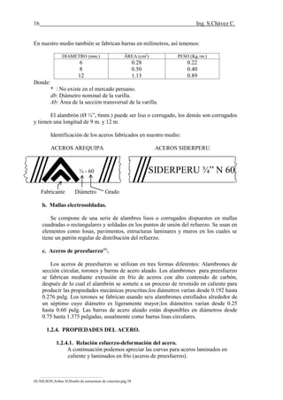 16 Ing. S.Chávez C.
(8) NILSON,Arthur H.Diseño de estructuras de concreto.pág.58
En nuestro medio también se fabrican barras en milímetros, así tenemos:
DIAMETRO (mm.) ÄREA (cm2
) PESO (Kg./m.)
6
8
12
0.28
0.50
1.13
0.22
0.40
0.89
Donde:
* : No existe en el mercado peruano.
db: Diámetro nominal de la varilla.
Ab: Área de la sección transversal de la varilla.
El alambrón (Ø ¼”, 6mm.) puede ser liso o corrugado, los demás son corrugados
y tienen una longitud de 9 m. y 12 m.
Identificación de los aceros fabricados en nuestro medio:
ACEROS AREQUIPA ACEROS SIDERPERU
¾ - 60 SIDERPERU ¾” N 60
Fabricante Diámetro Grado
b. Mallas electrosoldadas.
Se compone de una serie de alambres lisos o corrugados dispuestos en mallas
cuadradas o rectangulares y soldadas en los puntos de unión del refuerzo. Se usan en
elementos como losas, pavimentos, estructuras laminares y muros en los cuales se
tiene un patrón regular de distribución del refuerzo.
c. Aceros de preesfuerzo(8)
.
Los aceros de preesfuerzo se utilizan en tres formas diferentes: Alambrones de
sección circular, torones y barras de acero aleado. Los alambrones para preesfuerzo
se fabrican mediante extrusión en frío de aceros con alto contenido de carbón,
después de lo cual el alambrón se somete a un proceso de revenido en caliente para
producir las propiedades mecánicas prescritas;los diámetros varían desde 0.192 hasta
0.276 pulg. Los torones se fabrican usando seis alambrones enrollados alrededor de
un séptimo cuyo diámetro es ligeramente mayor;los diámetros varían desde 0.25
hasta 0.60 pulg. Las barras de acero aleado están disponibles en diámetros desde
0.75 hasta 1.375 pulgadas, usualmente como barras lisas circulares.
1.2.4. PROPIEDADES DEL ACERO.
1.2.4.1. Relación esfuerzo-deformación del acero.
A continuación podemos apreciar las curvas para aceros laminados en
caliente y laminados en frío (aceros de preesfuerzo).
 