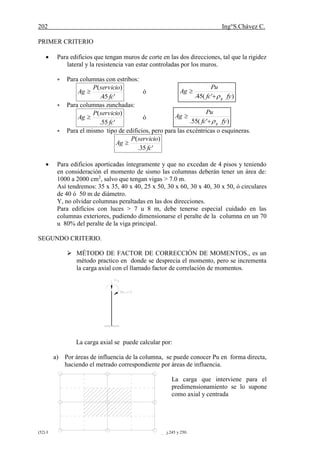 202 Ing°S.Chávez C.
(52) HARMSEN ,Teodoro E.Diseño de estructuras de concreto armado.pág.245 y 250.
PRIMER CRITERIO
 Para edificios que tengan muros de corte en las dos direcciones, tal que la rigidez
lateral y la resistencia van estar controladas por los muros.
 Para columnas con estribos:
'45.
)(
fc
servicioP
Ag  ó
 Para columnas zunchadas:
'55.
)(
fc
servicioP
Ag  ó
 Para el mismo tipo de edificios, pero para las excéntricas o esquineras.
'35.
)(
fc
servicioP
Ag 
 Para edificios aporticadas íntegramente y que no excedan de 4 pisos y teniendo
en consideración el momento de sismo las columnas deberán tener un área de:
1000 a 2000 cm2
, salvo que tengan vigas > 7.0 m.
Así tendremos: 35 x 35, 40 x 40, 25 x 50, 30 x 60, 30 x 40, 30 x 50, ó circulares
de 40 ó 50 m de diámetro.
Y, no olvidar columnas peraltadas en las dos direcciones.
Para edificios con luces > 7 u 8 m, debe tenerse especial cuidado en las
columnas exteriores, pudiendo dimensionarse el peralte de la columna en un 70
u 80% del peralte de la viga principal.
SEGUNDO CRITERIO.
 MÉTODO DE FACTOR DE CORRECCIÓN DE MOMENTOS., es un
método practico en donde se desprecia el momento, pero se incrementa
la carga axial con el llamado factor de correlación de momentos.
La carga axial se puede calcular por:
a) Por áreas de influencia de la columna, se puede conocer Pu en forma directa,
haciendo el metrado correspondiente por áreas de influencia.
La carga que interviene para el
predimensionamiento se lo supone
como axial y centrada
)'(45. fyfc
Pu
Ag
g

)'(55. fyfc
Pu
Ag
g

 
