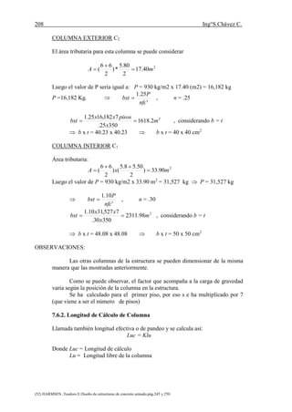 208 Ing°S.Chávez C.
(52) HARMSEN ,Teodoro E.Diseño de estructuras de concreto armado.pág.245 y 250.
COLUMNA EXTERIOR C2
El área tributaria para esta columna se puede considerar
2
40.17
2
80.5
*)
2
66
( mA 


Luego el valor de P sería igual a: P = 930 kg/m2 x 17.40 (m2) = 16,182 kg
P =16,182 Kg. 
'
25.1
nfc
P
bxt  , n = .25
2
2.1618
35025.
7182,1625.1
m
x
pisosxx
bxt  , considerando b = t
 b x t = 40.23 x 40.23  b x t = 40 x 40 cm2
COLUMNA INTERIOR C1
Área tributaria:
2
90.33)
2
50.58.5
()
2
66
( mxA 


Luego el valor de P = 930 kg/m2 x 33.90 m2
= 31,527 kg  P = 31,527 kg

'
10.1
nfc
P
bxt  , n = .30
2
98.2311
35030.
7527,3110.1
m
x
xx
bxt  , considerando b = t
 b x t = 48.08 x 48.08  b x t = 50 x 50 cm2
OBSERVACIONES:
Las otras columnas de la estructura se pueden dimensionar de la misma
manera que las mostradas anteriormente.
Como se puede observar, el factor que acompaña a la carga de gravedad
varia según la posición de la columna en la estructura.
Se ha calculado para el primer piso, por eso s e ha multiplicado por 7
(que viene a ser el número de pisos)
7.6.2. Longitud de Cálculo de Columna
Llamada también longitud efectiva o de pandeo y se calcula así:
Luc = Klu
Donde Luc = Longitud de cálculo
Lu = Longitud libre de la columna
 