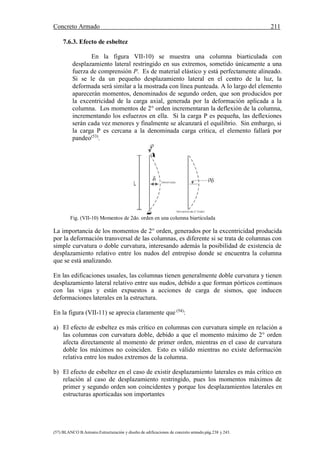 Concreto Armado 211
(57) BLANCO B.Antonio.Estructuración y diseño de edificaciones de concreto armado.pág.238 y 243.
7.6.3. Efecto de esbeltez
En la figura VII-10) se muestra una columna biarticulada con
desplazamiento lateral restringido en sus extremos, sometido únicamente a una
fuerza de comprensión P. Es de material elástico y está perfectamente alineado.
Si se le da un pequeño desplazamiento lateral en el centro de la luz, la
deformada será similar a la mostrada con línea punteada. A lo largo del elemento
aparecerán momentos, denominados de segundo orden, que son producidos por
la excentricidad de la carga axial, generada por la deformación aplicada a la
columna. Los momentos de 2° orden incrementaran la deflexión de la columna,
incrementando los esfuerzos en ella. Si la carga P es pequeña, las deflexiones
serán cada vez menores y finalmente se alcanzará el equilibrio. Sin embargo, si
la carga P es cercana a la denominada carga crítica, el elemento fallará por
pandeo(53)
.
Fig. (VII-10) Momentos de 2do. orden en una columna biarticulada
La importancia de los momentos de 2° orden, generados por la excentricidad producida
por la deformación transversal de las columnas, es diferente si se trata de columnas con
simple curvatura o doble curvatura, interesando además la posibilidad de existencia de
desplazamiento relativo entre los nudos del entrepiso donde se encuentra la columna
que se está analizando.
En las edificaciones usuales, las columnas tienen generalmente doble curvatura y tienen
desplazamiento lateral relativo entre sus nudos, debido a que forman pórticos continuos
con las vigas y están expuestos a acciones de carga de sismos, que inducen
deformaciones laterales en la estructura.
En la figura (VII-11) se aprecia claramente que (54)
:
a) El efecto de esbeltez es más crítico en columnas con curvatura simple en relación a
las columnas con curvatura doble, debido a que el momento máximo de 2° orden
afecta directamente al momento de primer orden, mientras en el caso de curvatura
doble los máximos no coinciden. Esto es válido mientras no existe deformación
relativa entre los nudos extremos de la columna.
b) El efecto de esbeltez en el caso de existir desplazamiento laterales es más crítico en
relación al caso de desplazamiento restringido, pues los momentos máximos de
primer y segundo orden son coincidentes y porque los desplazamientos laterales en
estructuras aporticadas son importantes
 