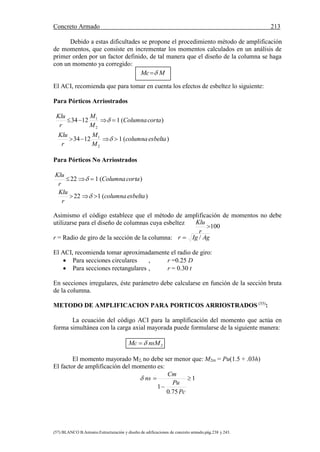 Concreto Armado 213
(57) BLANCO B.Antonio.Estructuración y diseño de edificaciones de concreto armado.pág.238 y 243.
Debido a estas dificultades se propone el procedimiento método de amplificación
de momentos, que consiste en incrementar los momentos calculados en un análisis de
primer orden por un factor definido, de tal manera que el diseño de la columna se haga
con un momento ya corregido:
El ACI, recomienda que para tomar en cuenta los efectos de esbeltez lo siguiente:
Para Pórticos Arriostrados
)(11234
)(11234
2
1
2
1
esbeltacolumna
M
M
r
Klu
cortaColumna
M
M
r
Klu




Para Pórticos No Arriostrados
)(122
)(122
esbeltacolumna
r
Klu
cortaColumna
r
Klu




Asimismo el código establece que el método de amplificación de momentos no debe
utilizarse para el diseño de columnas cuya esbeltez
r = Radio de giro de la sección de la columna:
El ACI, recomienda tomar aproximadamente el radio de giro:
 Para secciones circulares , r =0.25 D
 Para secciones rectangulares , r = 0.30 t
En secciones irregulares, éste parámetro debe calcularse en función de la sección bruta
de la columna.
METODO DE AMPLIFICACION PARA PORTICOS ARRIOSTRADOS (55)
:
La ecuación del código ACI para la amplificación del momento que actúa en
forma simultánea con la carga axial mayorada puede formularse de la siguiente manera:
2nsMMc 
El momento mayorado M2, no debe ser menor que: M2m = Pu(1.5 + .03h)
El factor de amplificación del momento es:
1
75.0
1



Pc
Pu
Cm
ns
MMc 
AgIgr /
100
r
Klu
 