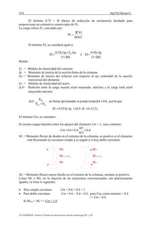 214 Ing°S.Chávez C.
(52) HARMSEN ,Teodoro E.Diseño de estructuras de concreto armado.pág.245 y 250.
El término 0.75 = Φ (factor de reducción de resistencia) diseñado para
proporcionar un estimativo conservador de Pc.
La carga crítica Pc, esta dado por:
2
2
(Klu)
EI
Pc
π
El término EI, se considera igual a:
βd)(1
IgEc0.4
EIó
βd)(1
IseEIgEc0.2
EI S





Donde:
EC = Módulo de elasticidad del concreto
Ig = Momento de inercia de la sección bruta de la columna
Ise = Momento de inercia del refuerzo con respecto al eje centroidal de la sección
transversal del elemento.
Es = Módulo de elasticidad del acero.
β d= Relación entre la carga muerta axial mayorada, máxima y la carga total axial
mayorada máxima.
10.12.3)-R-(ACIIgEc0.25EI
quelopor0.6,dβtomarpuedeseaproximadaformaen
PP
P
dβ
LuDu
Du




El término Cm; se considera:
Sí existen cargas laterales entre los apoyos del elemento Cm = 1, caso contrario:
4.0
2
1
4.06.0 
M
M
Cm
M1 = Momento flector de diseño en el extremo de la columna, es positivo si el elemento
está flexionado en curvatura simple y es negativo sí hay doble curvatura.
M1=(+)
M1
M2
M1=(-)
M2
M1
M2 = Momento flector mayor diseño en el extremo de la columna, siempre es positivo.
Como M1 y M2, en la mayoría de las estructuras convencionales son prácticamente
iguales, se tiene lo siguiente:
 Para simple curvatura Cm = 0.6 + 0.4 = 1
 Para doble curvatura Cm = 0.6 – 0.4 = 0.2, pero Cm, como mínimo = 0.4
=> Cm = 0.4.
Si M2mi´> M2 => Cm = 1.0
 