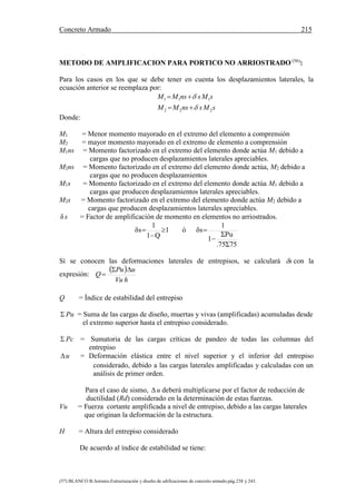 Concreto Armado 215
(57) BLANCO B.Antonio.Estructuración y diseño de edificaciones de concreto armado.pág.238 y 243.
METODO DE AMPLIFICACION PARA PORTICO NO ARRIOSTRADO (56)
:
Para los casos en los que se debe tener en cuenta los desplazamientos laterales, la
ecuación anterior se reemplaza por:
sMsnsMM
sMsnsMM
222
111




Donde:
M1 = Menor momento mayorado en el extremo del elemento a comprensión
M2 = mayor momento mayorado en el extremo de elemento a comprensión
M1ns = Momento factorizado en el extremo del elemento donde actúa M1 debido a
cargas que no producen desplazamientos laterales apreciables.
M2ns = Momento factorizado en el extremo del elemento donde actúa, M2 debido a
cargas que no producen desplazamientos
M1s = Momento factorizado en el extremo del elemento donde actúa M1 debido a
cargas que producen desplazamientos laterales apreciables.
M2s = Momento factorizado en el extremo del elemento donde actúa M2 debido a
cargas que producen desplazamientos laterales apreciables.
δ s = Factor de amplificación de momento en elementos no arriostrados.
.75Σ75
ΣPu
1
1
δsó1
Q1
1
δs




Sí se conocen las deformaciones laterales de entrepisos, se calculará s con la
expresión:
 
hVu
uPu
Q


Q = Índice de estabilidad del entrepiso
 Pu = Suma de las cargas de diseño, muertas y vivas (amplificadas) acumuladas desde
el extremo superior hasta el entrepiso considerado.
 Pc = Sumatoria de las cargas críticas de pandeo de todas las columnas del
entrepiso
u = Deformación elástica entre el nivel superior y el inferior del entrepiso
considerado, debido a las cargas laterales amplificadas y calculadas con un
análisis de primer orden.
Para el caso de sismo,  u deberá multiplicarse por el factor de reducción de
ductilidad (Rd) considerado en la determinación de estas fuerzas.
Vu = Fuerza cortante amplificada a nivel de entrepiso, debido a las cargas laterales
que originan la deformación de la estructura.
H = Altura del entrepiso considerado
De acuerdo al índice de estabilidad se tiene:
 