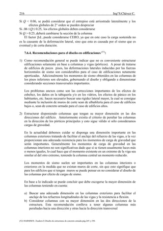 216 Ing°S.Chávez C.
(52) HARMSEN ,Teodoro E.Diseño de estructuras de concreto armado.pág.245 y 250.
Si Q < 0.06, se podrá considerar que el entrepiso está arriostrado lateralmente y los
efectos globales de 2° orden se pueden despreciar
Si. ,25.006. Q los efectos globales deben considerarse
Si Q > 0.25, deberá cambiarse la sección de la columna
El factor dβ , puede considerarse CERO, ya que en este caso la carga sostenida no
es la causante de la deformación lateral, sino que esta es causada por el sismo que es
eventual y de corta duración.
7.6.4. Recomendaciones para el diseño en edificaciones (57)
:
1) Como recomendación general se puede indicar que no es conveniente estructurar
edificaciones solamente en base a columnas y vigas (pórticos). A pesar de tratarse
de edificios de pocos pisos, las deformaciones laterales inducidas por las fuerzas
horizontales de sismo son considerables para el caso de edificaciones netamente
aporticadas. Adicionalmente los momentos de sismo obtenidos en las columnas de
los pisos inferiores son elevados, gobernando el diseño y obligando a dimensionar
considerando secciones transversales importantes.
Los problemas anexos como son las correcciones importantes de los efectos de
esbeltez, los daños en la tabiquería y/o en los vidrios, los efectos de pánico en los
habitantes, etc. hacen necesario buscar una rigidez lateral mayor, la cual se consigue
mediante la inclusión de muros de corte sean de albañilería para el caso de edificios
bajos o, sean de concreto armado para el caso de edificios altos.
2) Estructurar disponiendo columnas que tengan su mayor dimensión en las dos
direcciones del edificio. Anteriormente existía el criterio de peraltar las columnas
en la dirección de los pórticos principales y esto sigue válido sí sólo consideramos
cargas de gravedad.
En la actualidad debemos cuidar se disponga una dimensión importante en las
columnas exteriores tratando de facilitar el anclaje del refuerzo de las vigas, a la vez
proporcionan una adecuada resistencia para los momentos de carga de gravedad que
serán importantes. Generalmente los momentos de carga de gravedad en las
columnas interiores no son significativas dado que si se tienen usualmente luces más
o menos iguales, lo cual hace que el momento existente en un extremo de la viga sea
similar al del otro extremo, teniendo la columna central un momento reducido.
Los momentos de sismo suelen ser importantes en las columnas interiores o
exteriores en la medida que no existan muros de corte, sin que esto signifique que
para los edificios que si tengan muros se puede pensar en no considerar el diseño de
las columnas por efecto de cargas de sismo.
En base a lo indicado se puede concluir que debe escogerse la mayor dimensión de
las columnas teniendo en cuenta:
a) Buscar una adecuada dimensión en las columnas exteriores para facilitar el
anclaje de los refuerzos longitudinales de las vigas y la resistencia a flexión.
b) Considerar columnas con su mayor dimensión en las dos direcciones de la
estructura. Esta recomendación conlleva a tener algunas columnas más
peraltadas hacia una dirección y otras hacia la dirección transversal
 