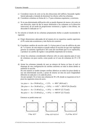 Concreto Armado 217
(57) BLANCO B.Antonio.Estructuración y diseño de edificaciones de concreto armado.pág.238 y 243.
40
30
1º Piso : 81" 2º Piso : 61"+2"
30
40
3º y 4º Piso : 8"
30
40
c) Considerar muros de corte en las dos direcciones del edificio, buscando rigidez
lateral adecuada y tratando de disminuir los efectos sobre las columnas.
d) Considerar columnas en forma de L o T para columnas esquineras y exteriores.
e) Si en una determinada edificación sólo se puede disponer de muros e de corte en
una dirección, tratar de dar la mayor dimensión a las columnas en la dirección
transversal, de tal modo de proporcionar resistencia y rigidez a ésta última, sin
descuidar lo indicado en “a”.
3) En relación al diseño de las columnas propiamente dichas se puede recomendar lo
siguiente
a) Elegir dimensiones adecuadas de tal manera de no requerirse cuantía superiores
al 4% serán más económicas y más fáciles de construir.
b) Considerar cambios de sección cada 3 ó 4 pisos para el caso de edificios de más
de 7 u 8 pisos; de esta manera se puede reducir la sección sin que esto signifique
generar un aumento significativo del costo del encofrado (por la no repetición),
o producir un cambio de rigidez o una pérdida importante de la misma.
c) Armar las columnas considerando refuerzos sólo en caras opuestas para el caso
de columnas con poco ancho, como puede ser el caso de columnas de 25 ó 30
cm.
d) Armar las columnas tratando de usar un número de barras en base al cual se
disponga de una configuración de estribos uniforme en toda la altura donde se
mantiene la sección.
De esta manera se tendrá siempre estribos idénticos en todos los pisos donde se
use una determinada sección, a pesar de tenerse un área de acero longitudinal
diferente en cada piso o en cada dos pisos.
Así por ejemplo: Sí se tiene una columna de 30 x 40, donde se requieran en los 4
pisos las siguientes áreas de acero.
cm2)(22.728Ø3/4”1.8%)(m221.60Aspiso4to.
cm2)(22.728Ø3/4”1.8%)(m221.60Aspiso3er.
cm2))282Ø3/4”(36.1”Ø63.0%)(m236.60Aspiso2do.
cm2(40.88Ø1”3.3%(m239.60Aspiso1er.
g
g
g
g








Entonces se podrá armar así:
 