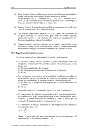 218 Ing°S.Chávez C.
(52) HARMSEN ,Teodoro E.Diseño de estructuras de concreto armado.pág.245 y 250.
e) Tratar de elegir diámetro de barras que no sean muy diferentes, aún cuando se
pueden combinar varillas diferentes dentro de una misma sección
Así por ejemplo: usar Ø 1” solamente, de Ø 1” y ¾”, de ¾” solamente, de ¾”
y 5/8”, de 5/8” solamente, de esta manera se logrará un diseño ordenado piso a
piso, y no ser solamente el reflejo de un cálculo frío.
f) Realizar el diseño de una columna teniendo la semejanza que esta pueda tener
con el de otras columnas de la misma edificación.
g) Usar concreto de resistencia mayores a f´c = 210 Kg/cm2
, en las columnas de
los pisos inferiores de edificios altos, para tratar de obtener secciones
ligeramente menores y así satisfacer las exigencias arquitectónicas y/o
disminuir la cuantía del refuerzo longitudinal.
h) Disponer armadura asimétrica e incluso colocar bastones longitudinales en una
determinada cara de sección de una columna, cuando se observe la existencia
de un momento de signo definido muy importante que gobierna el diseño.
7.6.5. Requisitos del refuerzo transversal
El refuerzo transversal para columnas deberá cumplir con lo siguiente:
 Se colocarán estribos cerrados en ambos extremos del elemento sobre una
longitud de confinamiento “l0”, medida desde la cara del nudo, que no sea
menor que:
a) Un sexto de la luz libre del elemento
b) La máxima dimensión de la sección transversal del elemento
c) 45 cm.
 Los estribos que se encuentran en la longitud de confinamiento tendrán un
espaciamiento que no deba exceder del menor de los siguientes valores, a
menos que las exigencias de diseño por esfuerzo cortante sean mayores.
a) La mitad de la dimensión más pequeña de la sección transversal del
elemento.
b) 10 cm.
Debiendo colocarse el 1° estribo a no más de 5 cm. de la cara del nudo
 El espaciamiento del refuerzo transversal fuera de la zona de confinamiento,
no deberá exceder de 16 veces el diámetro de la barra longitudinal de menor
diámetro, la menor dimensión del elemento ó 48Ø , a menos que las
exigencias de diseño por esfuerzo cortante sean mayores.
 El área mínima de refuerzo transversal que deberá proporcionarse dentro del
nudo, deberá cumplir con:
fy
bs
Av 0.7
Donde “b” es el ancho del nudo en la dirección que se está analizando. El
espaciamiento “s” no deberá exceder de 15 cm.
 