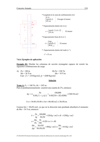 Concreto Armado 219
(57) BLANCO B.Antonio.Estructuración y diseño de edificaciones de concreto armado.pág.238 y 243.
S"
5 cm
S
S'
5 cm
l0
l0
h
* Longitud en la zona de confinamiento (lo)




cm
tbmáx
h
45
),(
6/
Escoger el menor
* Espaciamiento dentro de lo (s)
 



.10
2/2/min
cm
bóts El menor
* Espaciamiento fuera de lo (s’)
 





estri
L
tbs


48
,min
16
' El menor
* Espaciamiento dentro del nudo (s’’)
.15'' cms 
7.6.6. Ejemplos de aplicación
Ejemplo 01: Diseñar las columnas de sección rectangular capaces de resistir las
siguientes combinaciones de carga:
A) Pu = 180 tn
Mu = 36 T-m
B) Pu = 320 Tn
Mu = 10 T-m
Usar : f´c = 210 Kg/cm2, fy = 4200 Kg/cm2
Solución
Tema A: PU = 180 Tn, MU = 36T-m
Para el predimensionamiento asumirá una cuantía de 2%, entonces:
.50302404088.3688.36
254.1360
)420002.210(45.0
000,180
.)´(45.0
cmxócmxbxtxtxb
cm
xfycf
Pu
Ag







Usemos bxt = 30x50 cm2, ya que en la dirección más peraltada absorberá el momento
de Mu = 36 T-m, entonces:
2/8.42/48
505030
10536
40./20.0
180
36
2/1202/120
5030
000,180
cmKg
Agt
Mu
cmKg
xx
x
Agt
Mu
te
Pu
Mu
e
cmKgKcmKg
xAg
Pu
k



 