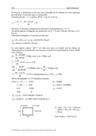 220 Ing°S.Chávez C.
(52) HARMSEN ,Teodoro E.Diseño de estructuras de concreto armado.pág.245 y 250.
El refuerzo se distribuirá en las caras más esforzadas de la columna (en caras opuestas)
para absorber el momento que es considerable.
Considerando ØL = 1” y estribos Ø3/8” dc=d’=6.22 cm.
75.
50
22.6250´





x
t
ddct

Entonces se utilizará el diagrama de interacción correspondiente a γ=0 .75.
Se puede ingresar al diagrama de interacción con K = Pu/Ag y Mu/Agt; Mu/Agt y e/t, ó
K y e/t.
Utilizando el diagrama C3 (anexos) se tiene que:
)220.61("112260
260503004.04.%4
cmØcmAst
cmxxAgAst gg

 
Lo cual implica colocar 6Ø 1” en cada cara, pero no cumple con los límites de
espaciamiento y recubrimiento; por lo tanto la sección la incrementamos en bxt= 40x60
cm2, entonces:
)08.26("4/32"1440.26
40.266040011.0
X0.04
0.0110.001-0.15
(-0.0003)0.0110.01------.90
-0.0003X0.011------.75:
:tenemos(anexos)CYCmonogramaslosDe
)90.,75.interpolar(79.0.
60
22.6260
2/0.252/00.25
606040
1036
33.0/33.0
60.
20.0
2/752/75
6040
000,180
22
2
5
43
cmØØcmA
cmxxxAA
Para
ypara
x
cmKg
Agt
Mu
cmKg
xx
x
Agt
Mu
te
t
e
cmKgKcmKg
xAg
Pu
K
ST
ggST
g
g

















S = 16¢L = 16 x 1.91 = 30.56 cm.
= 48Ø = 48 x .95 = 45.6 cm
= 40 cm.
Usar estribos = Ø3/8”@.30
 