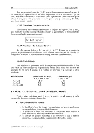 18 Ing. S.Chávez C.
(8) NILSON,Arthur H.Diseño de estructuras de concreto.pág.58
Los aceros trabajados en frío (fig. b) no se utilizan en concretos armados, pero si
en concretos pre o post-tensados, no tienen un punto de fluencia bien definido; por lo
tanto la resistencia a la fluencia se define en forma algo arbitraria como el esfuerzo para
el cual la elongación total es del uno por ciento para torones y alambrones y del 0.7%
para barras de acero aleado.
1.2.4.2. Módulo de Elasticidad del acero.
El módulo de elasticidad es definido como la tangente del ángulo α. Por lo tanto,
este parámetro es independiente del grado del acero y, generalmente se toma para todo
los aceros utilizados en concreto armado:
Es = 2x106
(Kg./cm2
)
1.2.4.3. Coeficiente de dilatación Térmica.
Su valor es muy similar al del concreto: 11x10-6
/°C. Esto es una gran ventaja
pues no se presentan tensiones internas entre refuerzo y concreto por los cambios de
temperatura del medio. Ambos tienden a dilatarse y contraerse de modo similar.
1.2.4.4. Maleabilidad.
Esta propiedad se garantiza a través de una prueba que consiste en doblar en frío
una varilla de acero alrededor de un pin sin que ésta se astille en su parte exterior. El
diámetro del pin varía de acuerdo a la varilla a ser ensayada y se indica en la tabla
siguiente:
Denominación Diámetro del pin acero Diámetro del pin
A-615, A-616, A-617 Acero A-706
#3, #4, #5 3.5 db 3 db
#6, #7, #8 5 db 4 db
#9, #10 y #11 7 db 6 db
1.3. VENTAJAS Y DESVENTAJAS DEL CONCRETO ARMADO.
Frente a otros materiales como el acero, la madera, etc. el concreto armado
presenta las siguientes ventajas y desventajas.
1.3.1. Ventajas del concreto armado.
1. Es durable a lo largo del tiempo y no requiere de una gran inversión para
su mantenimiento, tiene una vida útil extensa .
2. Se puede dar la forma que uno desee, el concreto se puede moldear a
gusto en su estado plástico y el fierro se puede doblar.
3. Le confiere un carácter monolítico a sus estructuras lo que le permite
resistir más eficientemente las cargas laterales de viento o sismo.
 