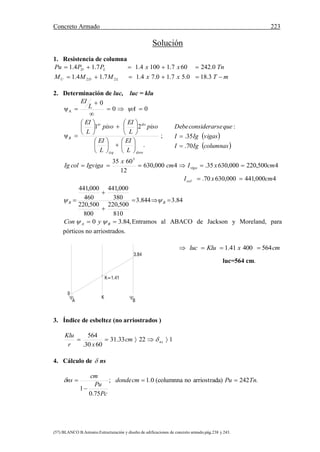 Concreto Armado 223
(57) BLANCO B.Antonio.Estructuración y diseño de edificaciones de concreto armado.pág.238 y 243.
Solución
1. Resistencia de columna
mTxxMMM
TnxxPPPu
LDU
LD


3.180.57.10.74.17.14.1
0.242607.11004.17.14.1
22
2. Determinación de luc, luc = klu
00
0
ψA 


 AL
EI

;
.
21
ψ
dereizq
doer
B
L
EI
L
EI
piso
L
EI
piso
L
EI

























4000,441000,63070.
4500,220000,63035.4000,630
12
6035 3
cmxI
cmxIcm
x
IgvigacolIg
col
viga


84.3844.3
810
500,220
800
500,220
380
000,441
460
000,441



 BB 
,84.30  BA yCon  Entramos al ABACO de Jackson y Moreland, para
pórticos no arriostrados.
luc=564 cm.
3. Índice de esbeltez (no arriostrados )
12233.31
6030.
564
 nscm
xr
Klu

4. Cálculo de  ns
.242a)arriostradno(columnna0.1;
75.0
1
TnPucmdonde
Pc
Pu
cm
ns 


 
 columnasIgI
vigasIgI
queseconsiderarDebe
70.
35.
:


cmxKluluc 56440041.1 
3.84
K=1.41
0
A
K
B
 