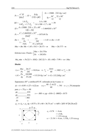 224 Ing°S.Chávez C.
(52) HARMSEN ,Teodoro E.Diseño de estructuras de concreto armado.pág.245 y 250.
    








12
6035
12
2/21015000
15.2
; 33
2
2
xbh
Ig
cmKgEc
d
EcIg
EI
Klu
EI
Pc


58.
607.11004.1
1004.1
7.14.1
4.1
β
22
2





xx
x
PP
P
d
LD
D
 
10
3
104669243.3
58.112
6035.210150004.
x
xxx
EI 


 
Tn
xx
Pc 69.1075
564
104669243.3
2
102


43.143.1
69.107575.
242
1
0.1
75.
1




 ns
xPc
Pu
Cm
ns 
mTMucmtxMunsMuc  17.2617.263.1843.1





TnPu
TmMuc
FinalesonesSolicitaci
0.242
17.26
:
    MucmtxhPuMu  99.76003.5.124203.5.1min2
Diseño:
22
/24.115/24.115
6035
000,242
)
18.1802.
60
81.10
81.10
242
17.26
)
cmKgKcmKg
xAg
Pu
K
t
e
t
ecm
Pu
Muc
e




Suponemos "1Ø y estribos "8/3Ø , reforzado en las 4 caras 
cmdc 22.627.195.04  79.793.
60
22.6260


 
x
;interpolar
para 90.75.   y
x
g
g
01.
002.15.
016._________
018._________



 228.36"4/321675.3660350175. 2
cmØØcmxxAgA gSTg  
74.8be > 4 cm.
> 1.5 ØL
> 1.33 t.m.a.g.
et = 21.54 >> 4 cm , 1.5 ØL, 1.33 t.m.a.g.
  0175.0005.018.005.  gx 
 