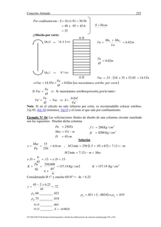Concreto Armado 225
(57) BLANCO B.Antonio.Estructuración y diseño de edificaciones de concreto armado.pág.238 y 243.
35
6.4595.48
56.3091.116:



x
xSntoconfinamiePor
.) Diseño por corte:
 corteporestribosnecesitamonotn
Ø
Vu
TnVuc 02.85.14 
'
'
:tantoloporcorte,porestribossnecesitamoSi
Vu
Avfyd
SVuc
Ø
Vu
Vu
Ø
Vu
VucSi


Nota: Si en el cálculo no sale refuerzo por corte, es recomendable colocar estribos:
1@.05, 4@.10 (mínimo), 3@15 y el resto el que sale por confinamiento.
Ejemplo N° 04 Las solicitaciones finales de diseño de una columna circular zunchada
son las siguientes. Diseñar dicha columna.
Solución
 
MucmtM
xMcm
Pu
Muc
e


12.7min2
mt12.75403.5.1250min2,0.6
250
15
2
2
/19.1572/19.157
4
45
000,250
13.13.
45
6
cmKgKcmKg
x
Ag
Pu
K
DeDe



Considerando Ø 1” y zuncho Ø3/8”=> dc = 6.22
018.________75.
021.________60.
72.
45
22.6245
g
g
x


 


cmD
mtMuc
TnPu
45
15
250



2
2
/4200
/280'
cmKgfy
cmKgcf


  019.0024.021.  gg 
cmS 30
TnxxVuc
tn
Ø
Vu
tn
Lu
MuMu
Vu
5.1485.533521053.
02.8
82.621





0024.0.________12.0
003.________15.0
X
 