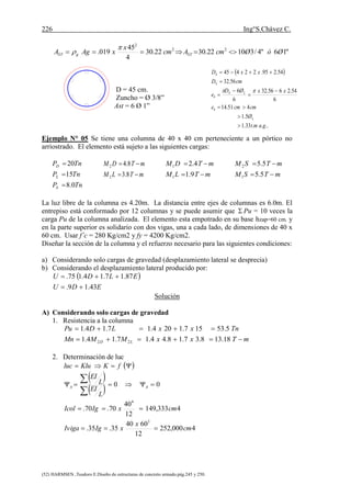 226 Ing°S.Chávez C.
(52) HARMSEN ,Teodoro E.Diseño de estructuras de concreto armado.pág.245 y 250.
"16"4/31022.3022.30
4
45
019. 22
2
ØóØcmAcm
x
xAgA STgST 


D = 45 cm.
Zuncho = Ø 3/8”
Ast = 6 Ø 1”
Ejemplo N° 05 Se tiene una columna de 40 x 40 cm perteneciente a un pórtico no
arriostrado. El elemento está sujeto a las siguientes cargas:
TnP
TnP
TnP
S
L
D
0.8
15
20



mTLM
mTDM


8.3
8.4
2
2
mTLM
mTDM


9.1
4.2
1
1
mTSM
mTSM


5.5
5.5
1
2
La luz libre de la columna es 4.20m. La distancia entre ejes de columnas es 6.0m. El
entrepiso está conformado por 12 columnas y se puede asumir que  Pu = 10 veces la
carga Pu de la columna analizada. El elemento esta empotrado en su base hzap=60 cm. y
en la parte superior es solidario con dos vigas, una a cada lado, de dimensiones de 40 x
60 cm. Usar f’c = 280 Kg/cm2 y fy = 4200 Kg/cm2.
Diseñar la sección de la columna y el refuerzo necesario para las siguientes condiciones:
a) Considerando solo cargas de gravedad (desplazamiento lateral se desprecia)
b) Considerando el desplazamiento lateral producido por:
 
EDU
ELDU
43.19.
87.17.14.175.


Solución
A) Considerando solo cargas de gravedad
1. Resistencia a la columna
mTxxMMMn
TnxxLDPu
LD 

18.138.37.18.44.17.14.1
5.53157.1204.17.14.1
22
2. Determinación de luc
 
 
 
4000,252
12
6040
35.35.
4333,149
12
40
70.70.
00
3
4
cm
x
xIgIviga
cmxIgIcol
L
EI
L
EI
fKKluluc
AA






 
....33.1
5.1
451.14
6
54.2656.32
6
6
56.32
54.295.22445
gamt
Ø
cmcme
xxØD
e
cmD
xxD
L
b
LS
b
S
S










 