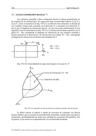 230 Ing°S.Chávez C.
(52) HARMSEN ,Teodoro E.Diseño de estructuras de concreto armado.pág.245 y 250.
7.7. FLEXO COMPRESIÓN BIAXIAL (58)
.
Las columnas sometidas a flexo compresión biaxial se ubican generalmente en
las esquinas de las edificaciones. Su carga axial tiene excentricidad respecto al eje X y
al eje Y, como se muestra en la (fig. VII-12). La falla de estos elementos es función de
tres variables: Carga axial, momento en la dirección X, y momento en la dirección Y,
por lo que el diagrama de interacción deja de ser una curva para transformarse en una
superficie como la mostrada en la (fig. VII-13). La interacción de dicha superficie con el
plano Pn - Mnx corresponde al diagrama de interacción de una columna sometida a
flexión uniaxial en la dirección X y la intersección con el plano Pn – Mny .corresponde
al diagrama de interacción con flexión solo alrededor de Y.
Y ex
Mny Pn
Mnx = Pn ey
ey Mny = Pn ex
X
Mnx
(fig. VII-12): Extremidad de la carga axial respecto a los ejes X e Y
Pn
Curvas de interacción, Pn - Mn
Superficie de falla
Mnx
Mny
(Fig. VII-13): Superficie de interacción de una columna sometida a flexión biaxial.
Es difícil realizar el análisis y diseño de secciones de columnas con flexión
biaxial, debido a que se necesita un procedimiento de pruebas y ajustes para encontrar la
inclinación y profundidad del eje neutro que satisfaga las ecuaciones del equilibrio. Por
lo general, el eje neutro no es perpendicular a la excentricidad resultante.
 