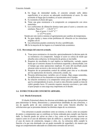 Concreto Armado 19
4. En fuego de intensidad media, el concreto armado sufre daños
superficiales si se provee un adecuado recubrimiento al acero. Es más
resistente al fuego que la madera y el acero estructural.
5. Es resistente al efecto del agua.
6. Tiene una gran resistencia a la compresión en comparación con otros
materiales.
7. Los coeficientes de dilatación térmica tanto para el acero y concreto son
similares: Para el C° : 1.0x10-5
C°-1
Para el acero: 1.1x10-5
C°-1
 α C°≈ α acero.
Siendo por este motivo mínimo el agrietamiento por cambios de temperatura.
8. Su gran rigidez y masa evitan problemas de vibración en las estructuras
erigidas con él.
9. Las estructuras pueden construirse In-situ o prefabricado.
10. En la mayoría de los lugares es el material más económico.
1.3.2. Desventajas del concreto armado.
1. Tiene poca resistencia a la tracción, aproximadamente la décima parte de
su resistencia a la compresión. Aunque el acero se coloca de modo que
absorba estos esfuerzos, la formación de grietas es inevitable.
2. Requiere de encofrados lo cual implica su habilitación, vaciado, espera
hasta que el concreto alcance la resistencia requerida y desencofrado, con
el tiempo que estas operaciones implican. El costo del encofrado puede
alcanzar entre un tercio y dos tercios del costo total de la obra.
3. Requiere de un permanente control de calidad, pues ésta se ve afectada
por las operaciones de mezcla, colocación, curado, etc.
4. Presenta deformaciones variables con el tiempo. Bajo cargas sostenidas,
las deflexiones en los elementos se incrementan con el tiempo.
5. Su relación resistencia a la compresión versus peso está muy por debajo
que la correspondiente al acero, el cual es más eficiente cuando se trata de
cubrir grandes luces. El concreto requiere mayores secciones y por ende
el peso propio es una carga muy importante en el diseño.
1.4. ESTRUCTURAS DE CONCRETO ARMADO.
1.4.1 Diseño Estructural.
El diseño Estructural abarca las diversas actividades que desarrolla el proyectista
para determinar la forma, dimensiones y características detalladas de una estructura, o
sea de aquella parte de una construcción que tiene como función absorber las
solicitaciones que se presentan durante las distintas etapas de su existencia.
Una estructura se puede considerar como un sistema; es decir, como un conjunto
de partes o componentes que se combinan en forma ordenada para cumplir una función
dada. La función puede ser salvar un claro o luz; como en los puentes; encerrar un
espacio como en el caso de diferentes tipos de edificios o, soportar un empuje como en
el caso de muros de contención, tanques o silos, etc. La estructura debe cumplir la
función a la que esta destinada con un grado razonable de seguridad y de manera que
tenga un comportamiento adecuado en condiciones normales de servicio.
 