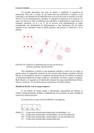 Concreto Armado 231
(57) BLANCO B.Antonio.Estructuración y diseño de edificaciones de concreto armado.pág.238 y 243.
ºEs posible determinar una serie de puntos y establecer la superficie de
interacción. Para ello se asume un eje neutro con una inclinación a respecto al eje
centroidal y una distribución de deformaciones en la sección como se muestra en la (fig.
VII-14). Con las deformaciones asumidas, se calculan los esfuerzos en el concreto y el
acero, las fuerzas en ellos y finalmente por equilibrio se determinan la carga axial y el
momento resistente, en X y en Y, de la sección. Este procedimiento se repite
considerando otra distribución de deformaciones y otra inclinación del eje neutro
respecto al eje centroidal. Como se puede apreciar, este proceso es laborioso y no es
práctico
Fig (VII-14): Esfuerzos y deformaciones en una sección de un
columna sometida a flexión biaxial.
Para simplificar el diseño se han propuesto métodos a través de los cuales se
puede estimar la capacidad resistente de una sección determinada sometida a flexión
biaxial sin necesidad de conocer la superficie de interacción de la columna. El primero
se denomina método de la carga recíproca o de Bresler, en honor a quien lo propuso:
Boris Bresler y el segundo es el método del contorno de carga, desarrollado por Parme,
Nieves y Gouwens. En este libro sólo nos limitaremos al primer método.
Método de Bresler o de la carga recíproca.
Es un método de diseño simple y aproximado, desarrollado por Bresler, se
verifico satisfactoriamente mediante comparaciones con resultados de gran cantidad de
ensayos de cálculos precisos.
La ecuación de la carga inversa de Bresler es la siguiente:
PoPnyPnxPi
1111

Donde: Pi = Carga axial nominal aproximada bajo excentricidad ex y ey.
Pnx = Carga axial nominal bajo excentricidad ey en una sola dirección.
Pny = Carga axial nominal bajo excentricidad ex en una sola dirección.
Po = Carga axial nominal bajo excentricidad nula.
A'S3 f 'S3
s2'
s3'
A'S2 f 'S2
A'S1 f 'S1
A'S3 f 'S3
Y
X
s1'
s2'
s1'
s3'
A'S2 f 'S2
A'S1 f 'S1
 