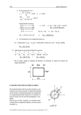 234 Ing°S.Chávez C.
(52) HARMSEN ,Teodoro E.Diseño de estructuras de concreto armado.pág.245 y 250.
 En la dirección Y-Y :
64.064.0
35
22.6235


 
12.28
354535
5.15



hA
Mu
g
y
Interpolando tenemos:
Ky0.60 ------------ 130 x = 2.67  Ky = 130 + 2.67 = 132.67
Ky0.75 ------------ 140 Ky = 132.67 Kg./cm2
.
0.15 ------------ 10
0.12 ------------ x Puy/Ag = Ky  Puy = Ky Ag.
Puy = 132.67 x 35 x 45  Puy = 208.96 Tn.
 La resistencia a la compresión pura es:
Po = 0.80 (0.85 f’c Ag + AsT fy) = 0.80 (0.85 x 280 x35 x 45 + 36.28 x 4200)
Po = 421.78 Tn.
3) Aplicando la ecuación de Bresler tenemos:
78.421
1
96.208
1
7.182
11111

PoPuPuPi yx
Pi = 126.77 Tn. > Pu = 120 Tn.
Por lo tanto, según el método de Bresler, la columna es capaz de resistir las
cargas aplicadas.
CASO DE COLUMNAS CIRCULARES:
El comportamiento de la sección circular y con
refuerzo en corona circular, la ubicación del pla-
no de la flexo-compresión puede ser cualquiera,
el comportamiento del refuerzo es el mismo, lo
que no ocurre con la sección rectangular o cua-
drada.
Este caso es el más sensillo, y se calcula como
si fuera flexo-compresión plana, con una excen-
tricidad exy.
 