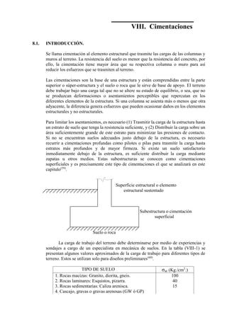 Concreto Armado 235
VIII. Cimentaciones
8.1. INTRODUCCIÓN.
Se llama cimentación al elemento estructural que trasmite las cargas de las columnas y
muros al terreno. La resistencia del suelo es menor que la resistencia del concreto, por
ello, la cimentación tiene mayor área que su respectiva columna o muro para así
reducir los esfuerzos que se trasmiten al terreno.
Las cimentaciones son la base de una estructura y están comprendidas entre la parte
superior o súper-estructura y el suelo o roca que le sirve de base de apoyo. El terreno
debe trabajar bajo una carga tal que no se altere su estado de equilibrio, o sea, que no
se produzcan deformaciones o asentamientos perceptibles que repercutan en los
diferentes elementos de la estructura. Si una columna se asienta más o menos que otra
adyacente, la diferencia genera esfuerzos que pueden ocasionar daños en los elementos
estructurales y no estructurales.
Para limitar los asentamientos, es necesario (1) Trasmitir la carga de la estructura hasta
un estrato de suelo que tenga la resistencia suficiente, y (2) Distribuir la carga sobre un
área suficientemente grande de este estrato para minimizar las presiones de contacto.
Si no se encuentran suelos adecuados justo debajo de la estructura, es necesario
recurrir a cimentaciones profundas como pilotes o pilas para trasmitir la carga hasta
estratos más profundos y de mayor firmeza. Si existe un suelo satisfactorio
inmediatamente debajo de la estructura, es suficiente distribuir la carga mediante
zapatas u otros medios. Estas subestructuras se conocen como cimentaciones
superficiales y es precisamente este tipo de cimentaciones el que se analizará en este
capitulo(59)
.
Superficie estructural o elemento
estructural sustentado
Subestructura o cimentación
superficial
Suelo o roca
La carga de trabajo del terreno debe determinarse por medio de experiencias y
sondajes a cargo de un especialista en mecánica de suelos. En la tabla (VIII-1) se
presentan algunos valores aproximados de la carga de trabajo para diferentes tipos de
terreno. Estos se utilizan solo para diseños preliminares(60)
.
TIPO DE SUELO σat (Kg./cm2
.)
1. Rocas macizas: Granito, diorita, gneis.
2. Rocas laminares: Esquistos, pizarra.
3. Rocas sedimentarias: Caliza arenisca.
4. Cascajo, gravas o gravas arenosas (GW ó GP)
100
40
15
 