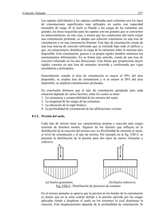 Concreto Armado 237
Las zapatas individuales y las zapatas combinadas para columnas son los tipos
de cimentaciones superficiales más utilizados en suelos con capacidad
razonable de carga. Si el suelo es blando o las cargas de las columnas son
grandes, las áreas requeridas para las zapatas son tan grandes que se convierten
en antieconómicas; en este caso, a menos que las condiciones del suelo exijan
una cimentación profunda, se adopta una solución consistente en una losa de
cimentación o en una cimentación flotante. Este tipo de cimentación consta de
una losa maciza de concreto reforzado que se extiende bajo todo el edificio y
que, en consecuencia, distribuye la carga de la estructura sobre la máxima área
disponible. Esta cimentación, gracias a su propia rigidez también minimiza los
asentamientos diferenciales. En su forma más sencilla, consta de una losa de
concreto reforzado en las dos direcciones. Una forma que proporciona mayor
rigidez consiste en una losa de entrepiso invertida y conformada por vigas
secundarias y principales.
Generalmente cuando el área de cimentación es mayor al 50% del área
disponible, se emplea losa de cimentación y si es menor al 50% del área
disponible, se emplean cimentaciones profundas.
En conclusión diríamos que el tipo de cimentación apropiado para cada
situación depende de varios factores, entre los cuales se tiene:
1. La resistencia y compresibilidad de los estratos del suelo.
2. La magnitud de las cargas de las columnas.
3. La ubicación de la napa freática.
4. La profundidad de cimentación de las edificaciones vecinas.
8.1.2. Presión del suelo.
Cada tipo de terreno tiene sus características propias y reacción ante cargas
externas de distintos modos. Algunos de los factores que influyen en la
distribución de la reacción del terreno son: La flexibilidad de cimiento al suelo,
el nivel de cimentación y el tipo de terreno. Por ejemplo en la fig. VIII-2, se
presenta la distribución de la presión para dos tipos de suelos: Granular y
cohesivo.
P P
(a) Suelos granulares. (b) Suelos cohesivos.
Fig. VIII-2.- Distribución de presiones de contacto
En el terreno granular se aprecia que la presión en los bordes de la cimentación
es menor que en la zona central debido a la presión ejercida por las cargas
aplicadas tiende a desplazar el suelo en los extremos lo cual disminuye la
reacción. Este desplazamiento depende de la profundidad de cimentación. Si
 