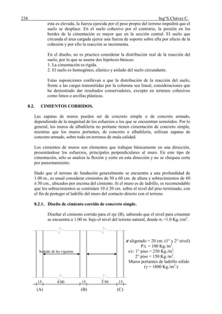238 Ing°S.Chávez C.
esta es elevada, la fuerza ejercida por el peso propio del terreno impedirá que el
suelo se desplace. En el suelo cohesivo por el contrario, la presión en los
bordes de la cimentación es mayor que en la sección central. El suelo que
circunda el área cargada ejerce una fuerza de soporte sobre ella por efecto de la
cohesión y por ello la reacción se incrementa.
En el diseño, no es practico considerar la distribución real de la reacción del
suelo, por lo que se asume dos hipótesis básicas:
1. La cimentación es rígida.
2. El suelo es homogéneo, elástico y aislado del suelo circundante.
Estas suposiciones conllevan a que la distribución de la reacción del suelo,
frente a las cargas transmitidas por la columna sea lineal, consideraciones que
ha demostrado dar resultados conservadores, excepto en terrenos cohesivos
como limos o arcillas plásticas.
8.2. CIMIENTOS CORRIDOS.
Las zapatas de muros pueden ser de concreto simple o de concreto armado,
dependiendo de la magnitud de los esfuerzos a los que se encuentran sometidos. Por lo
general, los muros de albañilería no portante tienen cimentación de concreto simple,
mientras que los muros portantes, de concreto o albañilería, utilizan zapatas de
concreto armado, sobre todo en terrenos de mala calidad.
Los cimientos de muros son elementos que trabajan básicamente en una dirección,
presentándose los esfuerzos, principales perpendiculares al muro. En este tipo de
cimentación, sólo se analiza la flexión y corte en esta dirección y no se chequea corte
por punzonamiento.
Dado que el terreno de fundación generalmente se encuentra a una profundidad de
1.00 m., es usual considerar cimientos de 50 a 60 cm. de altura y sobrecimientos de 40
ó 50 cm., ubicados por encima del cimiento. Si el muro es de ladrillo, es recomendable
que los sobrecimientos se continúen 10 ó 20 cm. sobre el nivel del piso terminado, con
el fin de proteger al ladrillo del muro del contacto directo con el terreno.
8.2.1. Diseño de cimiento corrido de concreto simple.
Diseñar el cimiento corrido para el eje (B), sabiendo que el nivel para cimentar
se encuentra a 1.00 m. bajo el nivel del terreno natural, donde σt =1.0 Kg./cm2
.
e aligerado = 20 cm. (1° y 2° nivel)
P.t. = 100 Kg./m2
.
Sentido de las viguetas s/c: 1° piso = 250 Kg./m2
.
2° piso = 150 Kg./m2
.
Muros portantes de ladrillo sólido
(γ = 1800 Kg./m3
.)
.15 4.00 ..15 3.50 .15
(A) (B) (C)
 