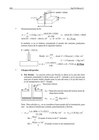 240 Ing°S.Chávez C.
* Dimensionamiento de B:
Bb
B
b
cmKg
Az
P
t 100132050.6418
100
132050.6418
/.0.1 2




6418.50 + 1320 B = 100 B x 102
 B = 0.739  B = 75 cm.
O también, si no se hubiese considerado el peralte del cimiento, podríamos
estimar el peso de la zapata de la siguiente manera:
P = (4896 + 1522.5)
Donde: 2
/.404.1:, cmKgparaCdonde
CPs
Az t
n
 

C = 1.15 para σt = 1 Kg./cm2
.
.82.73100
00.1
5.641815.1
cmBBAz 

 B=75cm
* Chequeo del peralte.
1. Por flexión.- La sección crítica por flexión se ubica en la cara del muro
(elemento sustentado) si dicho muro es de C°. Armado y en la sección que
pasa por el punto medio situado entre la cara del muro y el eje del muro si
es de mampostería o de C°. Simple.
Secciones críticas
m m
σnu = Reacción neta de rotura del terreno actua de
abajo hacia arriba.
σnu
bB
Pu
nu (Kg./cm2
.)
Nota : Para calcular σnu , no se considera el peso propio de la cimentación, pues
esto no afecta el diseño por cortante, punzonamiento y flexión.
22
/.26.1/.26.1
10075
5.15227.148964.1
cmKgcmKg nunu 


 
2
2
Wum
Mu  (Cuando el muro es de C° Armado)
2
)4/( 2
emWu
Mu

 (Cuando el muro es de mampostería)
 