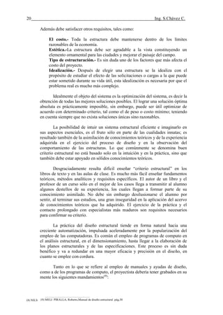 20 Ing. S.Chávez C.
(8) NILSON,Arthur H.Diseño de estructuras de concreto.pág.58
Además debe satisfacer otros requisitos, tales como:
El costo.- Toda la estructura debe mantenerse dentro de los límites
razonables de la economía.
Estética.-La estructura debe ser agradable a la vista constituyendo un
elemento ornamental para las ciudades y mejorar el paisaje del campo.
Tipo de estructuración.- Es sin duda uno de los factores que más afecta el
costo del proyecto.
Idealización.- Después de elegir una estructura se la idealiza con el
propósito de estudiar el efecto de las solicitaciones o cargas a la que puede
estar sometido durante su vida útil, esta idealización es necesaria por que el
problema real es mucho más complejo.
Idealmente el objeto del sistema es la optimización del sistema, es decir la
obtención de todas las mejores soluciones posibles. El lograr una solución óptima
absoluta es prácticamente imposible, sin embargo, puede ser útil optimizar de
acuerdo con determinado criterio, tal como el de peso o costo mínimo; teniendo
en cuenta siempre que no exista soluciones únicas sino razonables.
La posibilidad de intuir un sistema estructural eficiente e imaginarlo en
sus aspectos esenciales, es el fruto sólo en parte de las cualidades innatas; es
resultado también de la asimilación de conocimientos teóricos y de la experiencia
adquirida en el ejercicio del proceso de diseño y en la observación del
comportamiento de las estructuras. Lo que comúnmente se denomina buen
criterio estructural no está basado solo en la intuición y en la práctica, sino que
también debe estar apoyado en sólidos conocimientos teóricos.
Desgraciadamente resulta difícil enseñar “criterio estructural” en los
libros de texto y en las aulas de clase. Es mucho más fácil enseñar fundamentos
teóricos, métodos analíticos y requisitos específicos. El autor de un libro y el
profesor de un curso sólo en el mejor de los casos llega a transmitir al alumno
algunos destellos de su experiencia, los cuales llegan a formar parte de su
conocimiento asimilado. No debe sin embargo desilusionarse el alumno por
sentir, al terminar sus estudios, una gran inseguridad en la aplicación del acervo
de conocimientos teóricos que ha adquirido. El ejercicio de la práctica y el
contacto prolongado con especialistas más maduros son requisitos necesarios
para confirmar su criterio.
La práctica del diseño estructural tiende en forma natural hacia una
creciente automatización, impulsada aceleradamente por la popularización del
empleo de las computadoras. Es común el empleo de programas de computo en
el análisis estructural, en el dimensionamiento, hasta llegar a la elaboración de
los planos estructurales y de las especificaciones. Este proceso es sin duda
benéfico y va a redundar en una mayor eficacia y precisión en el diseño, en
cuanto se emplee con cordura.
Tanto en lo que se refiere al empleo de manuales y ayudas de diseño,
como a de los programas de computo, el proyectista debería tener grabados en su
mente los siguientes mandamientos(9)
:
(9) MELI PIRALLA, Roberto,Manual de diseño estructural .pág,30
 