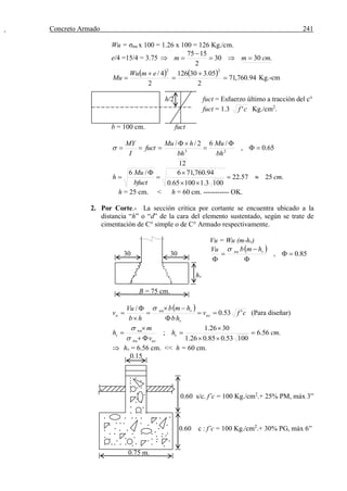 Concreto Armado 241
Wu = σnu x 100 = 1.26 x 100 = 126 Kg./cm.
e/4 =15/4 = 3.75 .3030
2
1575
cmmm 


    94.760,71
2
05.330126
2
4/
22





emWu
Mu Kg.-cm
h/2 fuct = Esfuerzo último a tracción del c°
fuct = 1.3 cf ' Kg./cm2
.
b = 100 cm. fuct
65.0,
/6
12
2//
23





bh
Mu
bh
hMu
fuct
I
MY

.2557.22
1003.110065.0
94.760,716/6
cm
bfuct
Mu
h 





h = 25 cm. < h = 60 cm. ----------- OK.
2. Por Corte.- La sección critica por cortante se encuentra ubicado a la
distancia “h” o “d” de la cara del elemento sustentado, según se trate de
cimentación de C° simple o de C° Armado respectivamente.
Vu = Wu (m-hv)
30 30
 
85.0, 




vnu hmbVu 
hv
B = 75 cm.
 
cfv
hb
hmb
hb
Vu
v uc
v
vnu
u '53.0
/








(Para diseñar)
.56.6
10053.085.026.1
3026.1
; cmh
v
m
h v
ucnu
nu
v 








 hv = 6.56 cm. << h = 60 cm.
0.15
0.60 s/c. f’c = 100 Kg./cm2
.+ 25% PM, máx 3”
0.60 c : f’c = 100 Kg./cm2
.+ 30% PG, máx 6”
0.75 m.
 