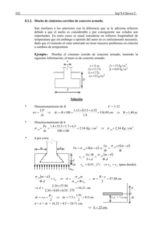 242 Ing°S.Chávez C.
8.2.2. Diseño de cimientos corridos de concreto armado.
Son similares a los anteriores con la diferencia que se le adiciona refuerzo
debido a que el ancho es considerable y por consiguiente sus volados son
importantes. En estos casos es usual considerar un refuerzo longitudinal de
temperatura que sin embargo a opinión del autor no es estrictamente necesario,
dado que el cimiento al estar enterrado no tiene mayores problemas en relación
a cambios de temperatura.
Ejemplo.- Diseñar el cimiento corrido de concreto armado, teniendo la
siguiente información; el muro es de concreto armado.
Solución
* Dimensionamiento de B C = 1.12
  .40.1.89.136
8.1
5.65.1512.1
100 mBcmBAz
Az
CP
t 


* Dimensionamiento de h
22
/.34.2/.34.2
140100
5.67.15.154.1
cmKgcmKg
Az
Pu
nunu 


 
* h por corte.
m d  
 





dmbVu
dmbVu nu
nu


 
d
dm
db
Vu
v nu
u






/
dc uucuc vvcfv  '53.0 (para diseño)
σnu
  .50.57
2
; cm
eB
m
v
m
dv
d
dm
ucnu
nu
uc
nu









.21.16
17553.085.034.2
50.5734.2
cmd 


 d
.5.8
2
91.1
5.7
2
.. cmdcerdc b


r.e. = 7.5 cm. dc
h = d + dc = 16.21 + 8.5 = 24.71 cm.
 h = 25 cm.
d
 
