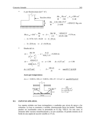 Concreto Armado 243
* h por flexión (muro de C° A°)
Sección critica





 2
100
2
22
mmWuMu nu
h 5.812,429
90.02
5.5710034.2 2





Mu
Kg.-cm.
.74.9
10029.45
5.812,429/2
max cm
bk
Mu
d
Mu
kbdMn 






.2024.185.874.9 cmhh 
.50.16.0.25 cmdcmh 
* Diseño del As.
As
bcf
fyAs
a
a
dfy
Mu
As 2824.0
'85.0
,
2
/










86.157.686.1
2
5.164200
5.812,429 2








 acmAsa
a
As
As = 6.57 cm2
. ,
As
bA
S
100
  usar Ø ½” @ 0.20
Acero por temperatura:
Asr.c.t = 0.0018 x 100 x h = 0.0018 x 100 x 25 = 4.5 cm2
. usar Ø3/8”@ 0.15
8.3. ZAPATAS AISLADAS.
Las zapatas aisladas son losas rectangulares o cuadradas que sirven de apoyo a las
columnas. La losa es constante o variable, disminuyendo hacia los bordes. También
pueden ser escalonadas como la presentada en la (fig. VIII-3). En este caso, el
elemento debe vaciarse monolíticamente y no por escalones. El peralte mínimo en el
borde de una zapata de sección variable es 15 cm.
 