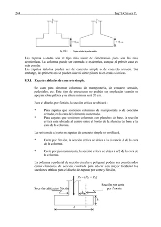 244 Ing°S.Chávez C.
Las zapatas aisladas son el tipo más usual de cimentación pues son las más
económicas. La columna puede ser centrada o excéntrica, aunque el primer caso es
más común.
Las zapatas aisladas pueden ser de concreto simple o de concreto armado. Sin
embargo, las primeras no se pueden usar ni sobre pilotes ni en zonas sísmicas.
8.3.1. Zapatas aisladas de concreto simple.
Se usan para cimentar columnas de mampostería, de concreto armado,
pedestales, etc. Este tipo de estructuras no podrán ser empleadas cuando se
apoyan sobre pilotes y su altura mínima será 20 cm.
Para el diseño, por flexión, la sección crítica se ubicará :
* Para zapatas que sostienen columnas de mampostería o de concreto
armado, en la cara del elemento sustentado.
* Para zapatas que sostienen columnas con planchas de base, la sección
crítica esta ubicada al centro entre el borde de la plancha de base y la
cara de la columna.
La resistencia al corte en zapatas de concreto simple se verificará.
* Corte por flexión, la sección crítica se ubica a la distancia h de la cara
de la columna.
* Corte por punzonamiento, la sección crítica se ubica a h/2 de la cara de
la columna.
La columna o pedestal de sección circular o poligonal podrán ser considerados
como elementos de sección cuadrada para ubicar con mayor facilidad las
secciones críticas para el diseño de zapatas por corte y flexión.
Ps = (PD + PL)
Sección por corte
Sección crítica por flexión por flexión
h
h
A
 