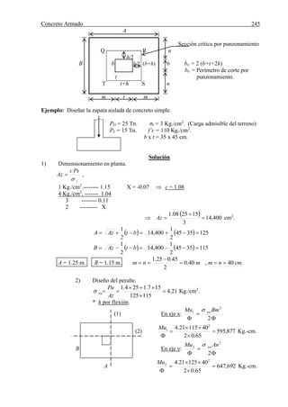 Concreto Armado 245
A
Sección crítica por punzonamiento
Q R n
h/2
B b h/2 (b+h) b bo = 2 (b+t+2h)
bo = Perímetro de corte por
t punzonamiento.
T t+h S n
m t m
Ejemplo: Diseñar la zapata aislada de concreto simple.
PD = 25 Tn. σt = 3 Kg./cm2
. (Carga admisible del terreno)
PL = 15 Tn. f’c = 110 Kg./cm2
.
b x t = 35 x 45 cm.
Solución
1) Dimensionamiento en planta.
t
Psc
Az

 ,
1 Kg./cm2
.-------- 1.15 X = -0.07  c = 1.08
4 Kg./cm2
. ------- 1.04
3 -------- 0.11
2 --------- X
  400,14
3
152508.1


 Az cm2
.
    1253545
2
1
400,14
2
1
 btAzA
    1153545
2
1
400,14
2
1
 btAzB
A = 1.25 m. B = 1.15 m. .40,40.0
2
45.025.1
cmnmmnm 


2) Diseño del peralte.
21.4
115125
157.1254.1




Az
Pu
nu Kg./cm2
.
* h por flexión.
(1) En eje x:


 2
2
1 BmMu nu
(2) 877,595
65.02
4011521.4 2
1





Mu
Kg.-cm.
B En eje y:


 2
2
2 AnMu nu
A 692,647
65.02
4012521.4 2
2





Mu
Kg.-cm.
 