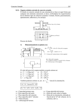 Concreto Armado 247
8.3.2. Zapatas aislada centrada de concreto armado.
El diseño en concreto armado de una cimentación se hace en igual forma que
cualquier otro elemento estructural, es decir, verificándose los requerimientos
de los distintos tipos de esfuerzos actuantes: Cortante, flexión, punzonamiento,
aplastamiento, adherencia y los anclajes.
Proceso de diseño:
1) Dimensionamiento en planta (Az)
El valor del peso de la zapata también se puede estimar así:
σt = 3 ~ ≤ 4 Kg./cm2
.  Pz = 5% P
σt = 2 ~ ≤ 3 Kg./cm2
.  Pz = 10% P
σt = 1 ~ ≤ 2 Kg./cm2
.  Pz = 15% P
σt = ≤ 1 Kg./cm2
.  Pz = 20% P
También podemos estimar Az, así:
n
P
Az

 = área de la cimentación.
σn = σt – γpromedio hf – s/c
σn = σt – γt ht – γc hc – γp hp – s/c
σn = Capacidad portante neta. σt = Carga admisible del terreno.
γt = Peso especifico del suelo. ht = Altura del suelo sobre la Zapata.
γc = Peso especifico del concreto hc = Altura de la cimentación, estimada en
γp = Peso especifico del C° del piso función de la “ld” del refuerzo de la
hp = Altura del piso columna y del r.e.
s/c = sobrecarga del terreno.
 