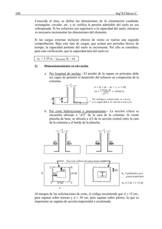 248 Ing°S.Chávez C.
Conocida el área, se define las dimensiones de la cimentación cuadrada,
rectangular, circular, etc. y se verifica la presión admisible del suelo no sea
sobrepasada. Si los esfuerzos son superiores a la capacidad del suelo, entonces
es necesario incrementar las dimensiones del elemento.
Si las cargas externas incluyen efectos de sismo se realiza una segunda
comprobación. Bajo este tipo de cargas, que actúan por periodos breves de
tiempo, la capacidad portante del suelo se incrementa. Por ello se considera,
para esta verificación, que la capacidad neta del suelo es:
σn = 1.33 σt – γpromedio hf – s/c
2) Dimensionamiento en elevación.
a. Por longitud de anclaje.- El peralte de la zapata en principio debe
ser capaz de permitir el desarrollo del refuerzo en compresión de la
columna.
b. Por corte bidireccional o punzonamiento.- La sección crítica se
encuentra ubicado a “d/2” de la cara de la columna. Si existe
plancha de base, se ubicará a d/2 de la sección central entre la cara
de la columna y el borde de la plancha.
Al margen de las solicitaciones de corte, el código recomienda que d ≥ 15 cm.,
para zapatas sobre terreno y d ≥ 30 cm. para zapatas sobre pilotes, lo que es
importante en zapatas de sección trapezoidal o escalonada.
 
