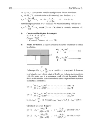 250 Ing°S.Chávez C.
 vu1 = vu2 , Los cortantes unitarios son iguales en las dos direcciones.
cfvuc '53.0 . (cortante unitario del concreto); para diseño vuc = vu
 
ucnu
nu
uc
nu
u
v
m
dv
d
dm
v







,  h = d + dc
También se puede tomar el “d” calculado por punzonamiento y verificar así:
 
cfv
d
dm
v uc
nu
u '53.0




...OK, si sale lo contrario, aumentar “d”.
3) Comprobación del peso de la zapata.
Pzap = A x B x h x p.e =
Pzasumido = % Ps =
 Pzasumido ≥ Pzapatareal  ......... OK.
4) Diseño por flexión, la sección crítica se encuentra ubicado en la cara de
la columna.



 2
2
1 BmMu nu
------------ t-m
(2)



 2
2
2 AnMu nu
------------ t-m
(1)
En la expresión
AB
Pu
nu  , no se considera el peso propio de la zapata
en el cálculo, pues este no afecta el diseño por cortante, punzonamiento
y flexión; dado que si se considera en el valor de la presión última
(hacia arriba también debe considerarse como carga uniforme repartida
hacia abajo) anulándose.
Eje (1)





/
/
1
2
min
1
2
max
MuKBdMn
MuKBdMn


Eje (2)





/
/
2
2
min
2
2
max
MuKAdMn
MuKAdMn


Si Mn ρmin >

Mu
 Colocar Asmin = ρmin (A ó B) d. ; ρmin = 0.0018
Cálculo de las áreas de acero:
Eje (1)
 
 2/
/1
1
adfy
Mu
As


 ,
Bcf
fyAs
a
'85.0
 , en cara B : As1 =
Eje (2)
 
 2/
/2
2
adfy
Mu
As


 ,
Acf
fyAs
a
'85.0
 , en cara A : As2 =
 