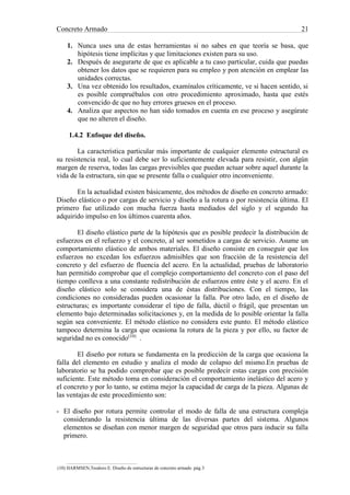 Concreto Armado 21
1. Nunca uses una de estas herramientas si no sabes en que teoría se basa, que
hipótesis tiene implícitas y que limitaciones existen para su uso.
2. Después de asegurarte de que es aplicable a tu caso particular, cuida que puedas
obtener los datos que se requieren para su empleo y pon atención en emplear las
unidades correctas.
3. Una vez obtenido los resultados, examínalos críticamente, ve si hacen sentido, si
es posible compruébalos con otro procedimiento aproximado, hasta que estés
convencido de que no hay errores gruesos en el proceso.
4. Analiza que aspectos no han sido tomados en cuenta en ese proceso y asegúrate
que no alteren el diseño.
1.4.2 Enfoque del diseño.
La característica particular más importante de cualquier elemento estructural es
su resistencia real, lo cual debe ser lo suficientemente elevada para resistir, con algún
margen de reserva, todas las cargas previsibles que puedan actuar sobre aquel durante la
vida de la estructura, sin que se presente falla o cualquier otro inconveniente.
En la actualidad existen básicamente, dos métodos de diseño en concreto armado:
Diseño elástico o por cargas de servicio y diseño a la rotura o por resistencia última. El
primero fue utilizado con mucha fuerza hasta mediados del siglo y el segundo ha
adquirido impulso en los últimos cuarenta años.
El diseño elástico parte de la hipótesis que es posible predecir la distribución de
esfuerzos en el refuerzo y el concreto, al ser sometidos a cargas de servicio. Asume un
comportamiento elástico de ambos materiales. El diseño consiste en conseguir que los
esfuerzos no excedan los esfuerzos admisibles que son fracción de la resistencia del
concreto y del esfuerzo de fluencia del acero. En la actualidad, pruebas de laboratorio
han permitido comprobar que el complejo comportamiento del concreto con el paso del
tiempo conlleva a una constante redistribución de esfuerzos entre éste y el acero. En el
diseño elástico solo se considera una de éstas distribuciones. Con el tiempo, las
condiciones no consideradas pueden ocasionar la falla. Por otro lado, en el diseño de
estructuras; es importante considerar el tipo de falla, dúctil o frágil, que presentan un
elemento bajo determinadas solicitaciones y, en la medida de lo posible orientar la falla
según sea conveniente. El método elástico no considera este punto. El método elástico
tampoco determina la carga que ocasiona la rotura de la pieza y por ello, su factor de
seguridad no es conocido(10)
.
El diseño por rotura se fundamenta en la predicción de la carga que ocasiona la
falla del elemento en estudio y analiza el modo de colapso del mismo.En pruebas de
laboratorio se ha podido comprobar que es posible predecir estas cargas con precisión
suficiente. Este método toma en consideración el comportamiento inelástico del acero y
el concreto y por lo tanto, se estima mejor la capacidad de carga de la pieza. Algunas de
las ventajas de este procedimiento son:
- El diseño por rotura permite controlar el modo de falla de una estructura compleja
considerando la resistencia última de las diversas partes del sistema. Algunos
elementos se diseñan con menor margen de seguridad que otros para inducir su falla
primero.
(10) HARMSEN,Teodoro E. Diseño de estructuras de concreto armado .pág.3
 