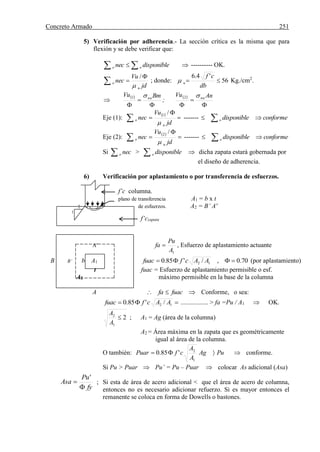Concreto Armado 251
5) Verificación por adherencia.- La sección crítica es la misma que para
flexión y se debe verificar que:
   disponiblenec oo ---------- OK.



jd
Vu
nec
u
o

/
; donde: 56
'4.6

db
cf
u Kg./cm2
.

 



BmVu nu1
;
 



AnVu nu2
Eje (1):
 
 


jd
Vu
nec
u
o

/1
-------   conformedisponibleo
Eje (2):
 
 


jd
Vu
nec
u
o

/2
-------   conformedisponibleo
Si  neco >  disponibleo  dicha zapata estará gobernada por
el diseño de adherencia.
6) Verificación por aplastamiento o por transferencia de esfuerzos.
f’c columna.
plano de transferencia A1 = b x t
2 de esfuerzos. A2 = B’ A'
1
f’czapata
A’
1A
Pu
fa  , Esfuerzo de aplastamiento actuante
B B’ b A1 70.0,/'85.0 12  AAcffuac (por aplastamiento)
t fuac = Esfuerzo de aplastamiento permisible o esf.
A2 máximo permisible en la base de la columna
A  fuacfa Conforme, o sea:
 12 /'85.0 AAcffuac ................. > fa =Pu / A1  OK.
2
1
2

A
A
; A1 = Ag (área de la columna)
A2 = Área máxima en la zapata que es geométricamente
igual al área de la columna.
O también: PuAg
A
A
cfPuar 
1
2
'85.0  conforme.
Si Pu > Puar  Pu’ = Pu – Puar  colocar As adicional (Asa)
; Si esta de área de acero adicional < que el área de acero de columna,
entonces no es necesario adicionar refuerzo. Si es mayor entonces el
remanente se coloca en forma de Dowells o bastones.
fy
Pu
Asa


'
 