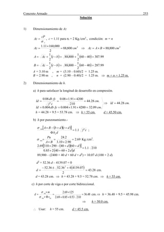 Concreto Armado 253
Solución
1) Dimensionamiento de Az
t
cP
Az

 , c = 1.11 para σt = 2 Kg./cm2
., condición: m = n
22
800,88800,88
2
000,16011.1
cmBAAzcmAz 


    99.3074060
2
1
800,88
2
1
 btAzA
    99.2874060
2
1
800,88
2
1
 btAzB
A = 3.10 m , m = (3.10 – 0.60)/2 = 1.25 m.
B = 2.90 m , n = (2.90 – 0.40)/2 = 1.25 m.  m = n = 1.25 m.
2) Dimensionamiento de h.
a) h para satisfacer la longitud de desarrollo en compresión.
.28.44
.09.32420091.1004.0004.0
.28.44
210
420091.108.0
'
08.0
cmld
cmfydbld
cm
cf
fydb
ld





h = 44.28 + 9.5 = 53.78 cm.  h = 55 cm. d = 45.50 cm.
b) h por punzonamiento.-
    cf
db
dtdbBA
o
nu
'1.1


;
69.2
90.210.3
2.24





BA
Pu
nu Kg./cm2
.
   
 
2101.1
26040285.0
604029031069.2



dd
dd
89,900 – (2400 + 40 d + 60 d + d2
) = 10.07 d (100 + 2 d)
d2
+ 52.36 d – 4139.07 = 0
 
28.43
2
07.4139436.5236.52 2


d cm.
d = 43.28 cm.  h = 43.28 + 9.5 = 52.78 cm.  h = 55 cm.
c) h por corte de viga o por corte bidireccional.
48.36
21053.085.069.2
12569.2







ucnu
nu
v
m
d


cm. h = 36.48 + 9.5 = 45.98 cm.
 h = 50.0 cm.
 Usar: h = 55 cm. d = 45.5 cm.
 