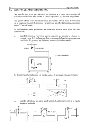 256 Ing°S.Chávez C.
8.4. ZAPATAS AISLADAS EXCÉNTRICAS.
Son aquellas que sirven para cimentar una columna, y la carga que transmiten al
terreno de fundación no coincide con su centro de gravedad; por lo tanto, las presiones
que ejercen sobre el suelo, no son uniformes. La distancia entre el punto de aplicación
de la carga que transmite la columna, y el centro de gravedad de la zapata, se conoce
como “e” excentricidad.
La excentricidad puede presentarse por diferentes motivos, entre ellos, los más
comunes son:
a. Cuando físicamente y en forma real, la carga real que trasmite la columna no
coincide con el C.G. de la zapata. Esto ocurre cuando la columna se encuentra
en el límite del terreno y por algún otro motivo o limitación especial:
e1 = Excentricidad
Pu
x C.G. B
e1
A
b. Cuando la columna trasmite a la zapata, además de una carga axial, un momento:
c. Cuando, además de una carga axial vertical, la columna trasmite a la zapata
una carga horizontal
Hu
Pu
Pu = Mu = Hul
l =
Pu
C.G.
 